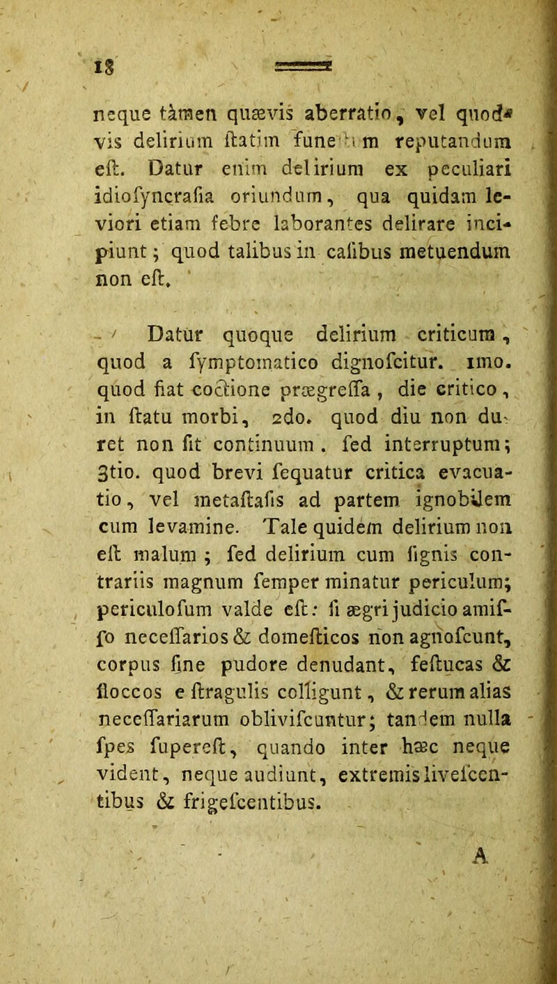 neque tktuen qusevis aberratio, vel quod< vis delirium ftatim fune Mm reputandum eft. Datur enim delirium ex peculiari idiofyncrafia oriundum, qua quidam le- viori etiam febre laborantes delirare inci- piunt ; quod talibus in calibus metuendum non eft. - ' Datur quoque delirium criticum, quod a fymptomatico dignofeitur. imo. quod fiat coctione proegrelTa , die critico, in ftatu morbi, 2do. quod diu non dU' ret non fit continuum . fed interruptum; 3tio. quod brevi fequatur critica evacua- tio, vel raetaftafis ad partem ignobUem cum levamine. Tale quidem delirium non eft malum ; fed delirium cum fignis con- trariis magnum feraper minatur periculum; periculofum valde eft: 11 gegrijudicioamif- fo neceffarios & doraefticos rion agriofeunt, corpus fine pudore denudant, feftucas & floccos e ftragulis colligunt, & rerum alias necelTariarum oblivifeuntur; tandem nulla fpes fupereft, quando inter hmc neque vident, neque audiunt, extremislivefccn- tibus & frigefeentibus.