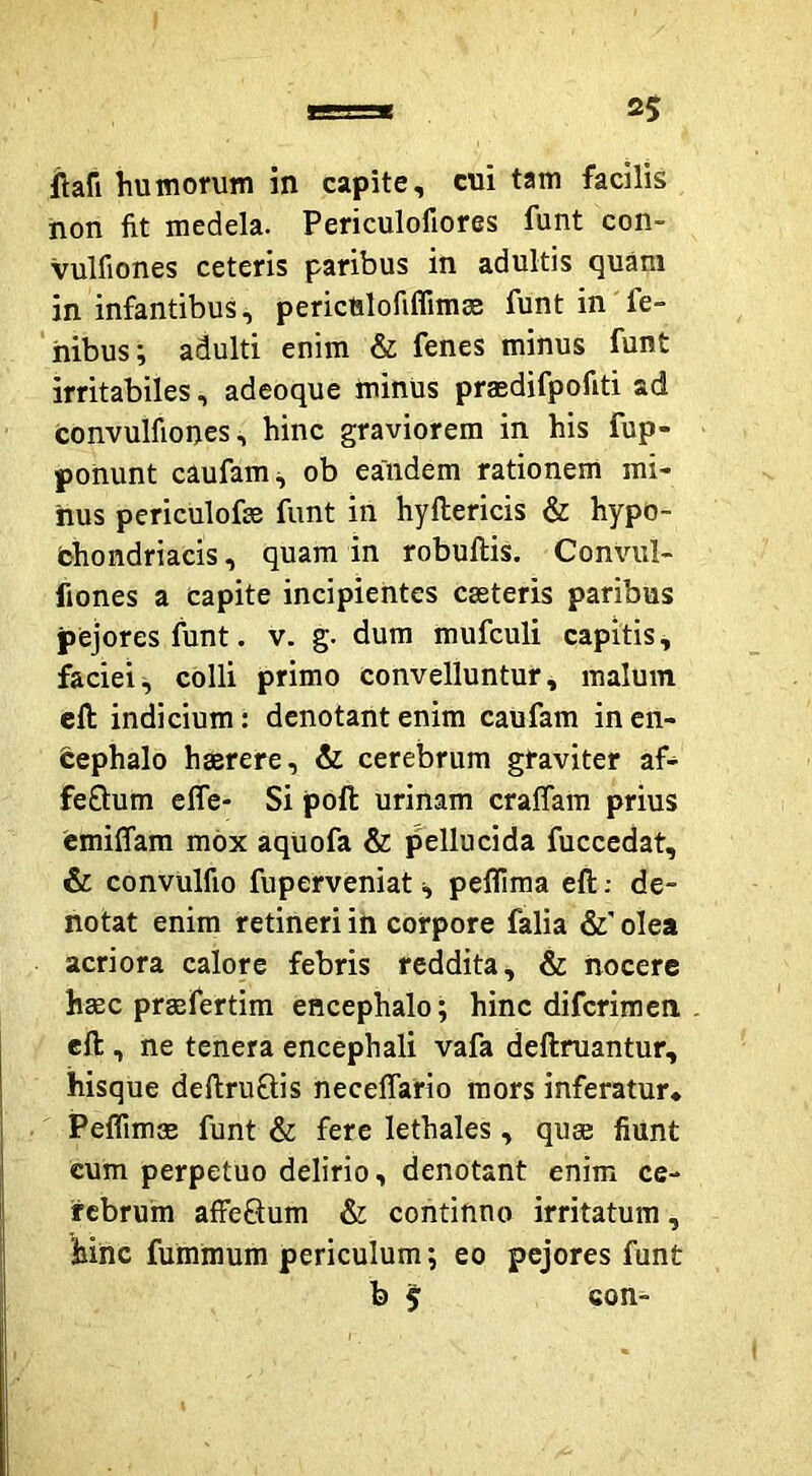 ftafi humorum in capite, cui tam facilis non fit medela. Periculofiores funt con- vulfiones ceteris paribus in adultis quam in infantibus, perictilofiffimse funt in fe- iiibus; adulti enim & fenes minus funt irritabiles, adeoque minUs praedifpofiti ad convulfioncs, hinc graviorem in his fup- ponunt caufam^ ob eandem rationem mi- nus periculofo funt in hyftericis & hypo- bhondriacis, quam in robuftis. Convul- fiones a capite incipientes casteris paribus pejores funt. v. g. dum mufculi capitis ^ faciei, colli primo convelluntur, malum eft indicium: denotant enim caufam inen- feephalo haerere, & cerebrum graviter af- feOium efle- Si poft urinam cralTam prius cmiffam mox aqUofa & pellucida fuccedat, & convulfio fuperveniat i, peffima eft; de- notat enim retineri in corpore falia &' olea acriora calore febris reddita, & nocere haec praefertim encephalo; hinc diferimen eft , ne tenera encephali vafa deftruantur, ihisque deftruftis neceffario mors inferatur* Peffimae funt & fere lethales, quae fiunt cum perpetuo delirio, denotant enim ce- rebrum affe8um & continno irritatum, hinc fumraum periculum; eo pejores funt b 5 con-