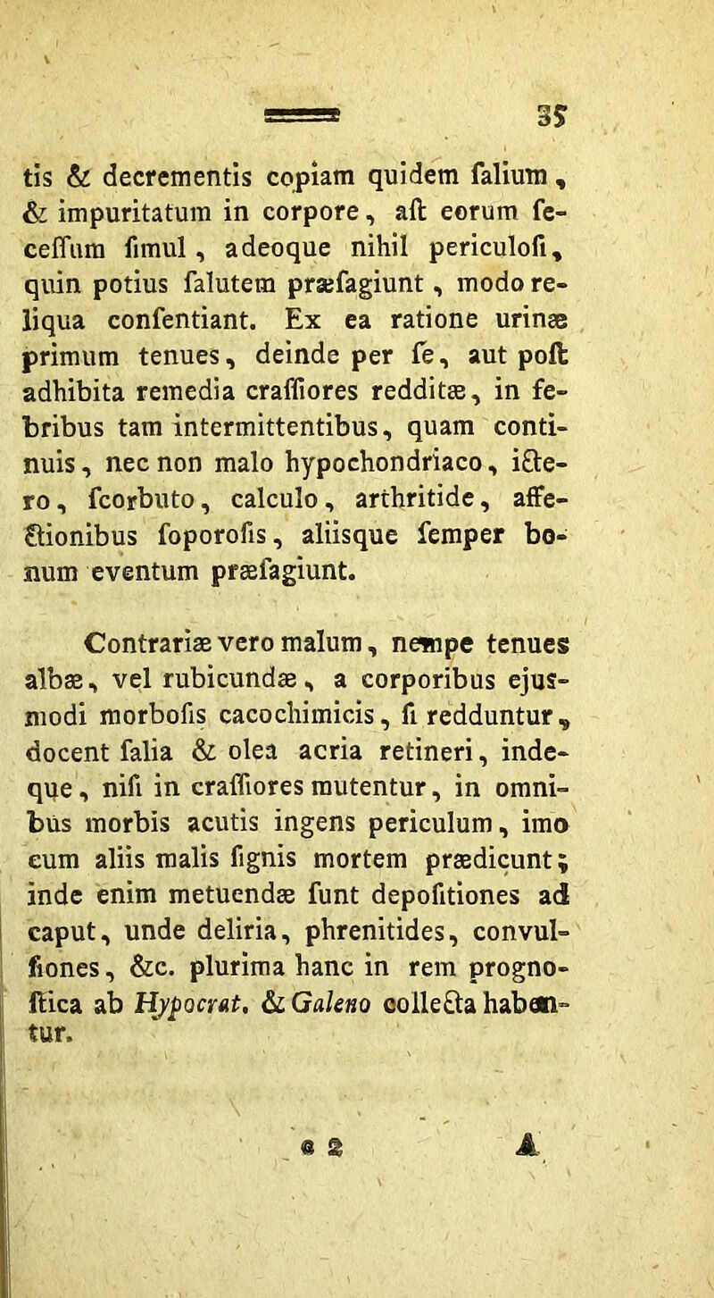 tis & decrementis copiam quidem falium , & impuritatum in corpore, aft eorum fe- ceffum fimul, a deoque nihil periculofi, quin potius falutem prajfagiunt, modo re- liqua confentiant. Ex ea ratione urinae primum tenues, deinde per fe, aut pofl: adhibita remedia craffiores redditae, in fe- bribus tam intermittentibus, quam conti- nuis , nec non malo hypochondriaco, i8:e- ro, fcorbuto, calculo, arthritide, affe- Qionibus foporofis, aliisque femper bo- num eventum praefagiunt. Contrariae vero malum, newipe tenues albae, vel rubicundae, a corporibus ejus- modi morbofis cacochimicis, fi redduntur, docent falia & olea acria retineri, inde- que, nifi in crafliores mutentur, in omni- bus morbis acutis ingens periculum, ima eum aliis malis fignis mortem praedicunt; inde enim metuendae funt depofitiones ad 1 caput, unde deliria, phrenitides, convul- fiones, &c. plurima hanc in rem progno- I ftica ab HjpocrAt, Galeno oolleQia haben- tur. A