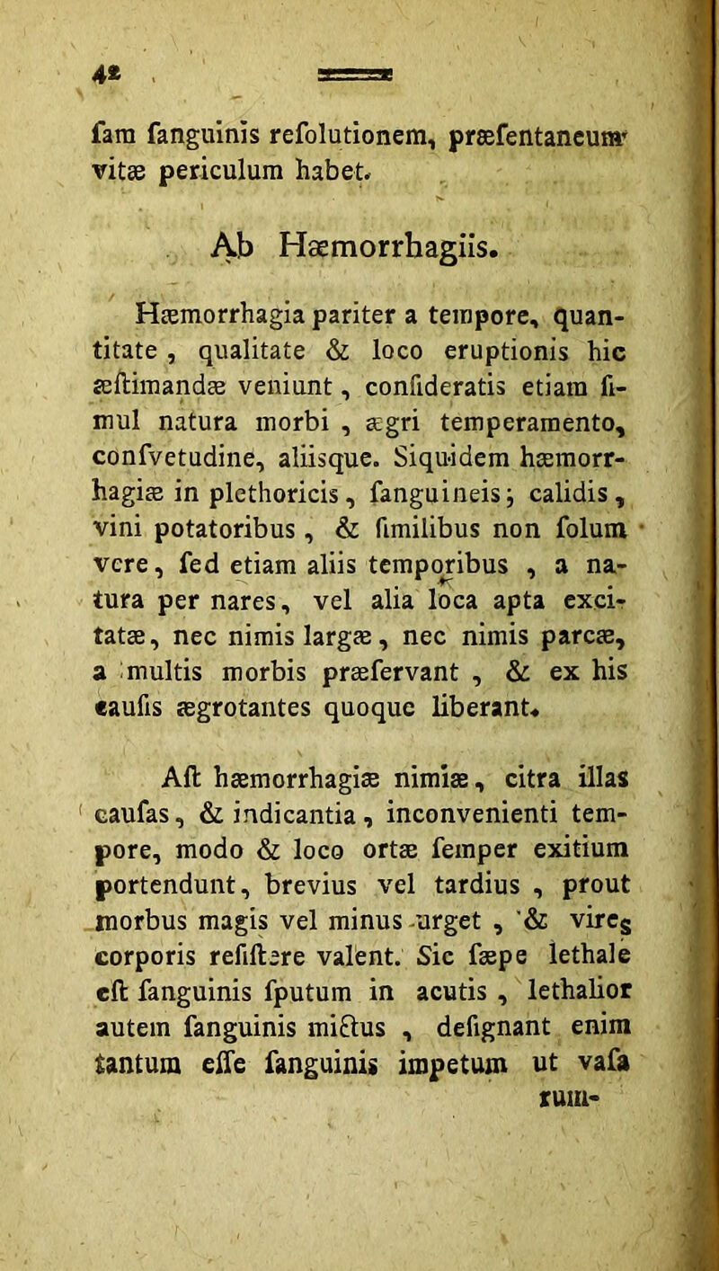 4« fam fanguinis refolutionem, preefentaneum' vitee periculum habet Ab Haemorrhagiis, Heemorrhagia pariter a tempore, quan- titate , qualitate & loco eruptionis hic seftimandae veniunt, confideratis etiam fi- mul natura morbi , aegri temperamento, confvetudine, aliisque. Siquidem haemorr- hagiae in plethoricis, fanguineisj calidis, vini potatoribus, & fimilibus non folum vere, fed etiam aliis temporibus , a na- tura per nares, vel alia loca apta excir tatae, nec nimis largae, nec nimis parcae, a ;multis morbis prsefervant , & ex his eaufis aegrotantes quoque liberant Aft haemorrhagiae nimiae, citra illas ' caufas, & indicantia, inconvenienti tem- pore, modo & loco ortae femper exitium portendunt, brevius vel tardius , prout morbus magis vel minus-urget , '& vircg corporis refillere valent. Sic faepe lethale eft fanguinis fputum in acutis , lethalior autem fanguinis miftus , defignant enim tantum eife fanguinis impetum ut vafa tum-