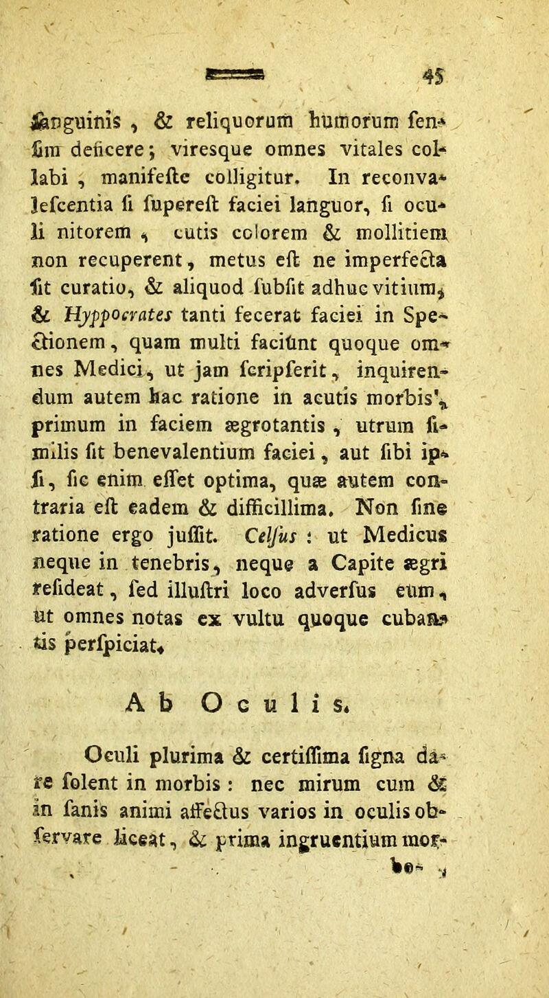 languifiis , & reliquorum humorum fen^ fini deficere; viresque omnes vitales coi* labi , manifeftc colligitur. In reconva* lefcentia fi fupereft faciei languor, fi ocu* li nitorem <, cutis colorem & mollitiem non recuperent, metus ell ne imperfecta fit curatio, & aliquod fubfit adhuc vitium^ & Hyppoerates tanti fecerat faciei in Spe~ ctionem, quam multi faciUnt quoque om< nes Medici, ut jam fcripferit, inquiren- dum autem hac ratione in acutis morbisV primum in faciem tegrotantis , utrum fi- milis fit benevalentium faciei, aut fibi ip* fi, fiG enim effet optima, qum autem con- traria eft eadem & difficillima. Non fine ratione ergo juffit. Celfus ; ut Medicus neque in tenebris, neque a Capite segri refideat, fed illullri loco adverfus eUm, nt omnes notas cx vultu quoque cubaa? tis perfpiciaU Ab Oculis* Oculi plurima & certiflima figna da^ re folent in morbis : nec mirum cum & in fanis animi affeflus varios in oculis ob- fervare Idceat, & prima ingruentium mor-