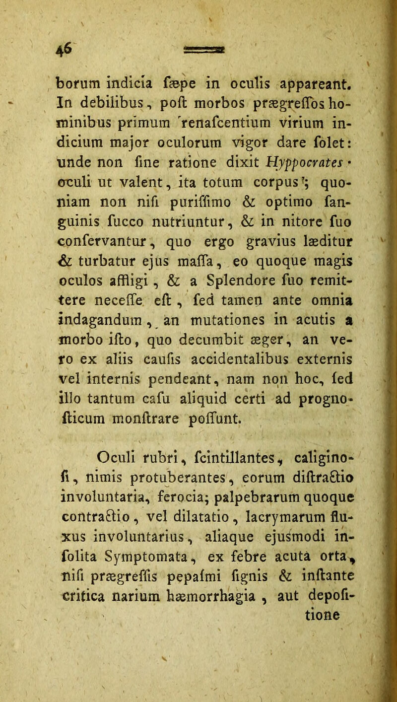 bofum indicia f»pe in oculis appareant. In debilibus, poft morbos prjegreffbsho- minibus primum 'renafcentium virium in- dicium major oculorum vigor dare folet: unde non fine ratione dixit Hyppocratei - ouuli ut valent, ita totum corpus'; quo- niam non nifi puriffimo & optimo fan- guinis fucco nutriuntur, & in nitore fuo confervantur, quo ergo gravius laeditur & turbatur ejus maffa, eo quoque magis oculos affligi, & a Splendore fuo remit- tere neceffe cft , fed tamen ante omnia indagandum, an mutationes in acutis a morbo illo, quo decumbit aeger, an ve- ro ex aliis caufis accidentalibus externis vel internis pendeant, nam non hoc, led illo tantum cafu aliquid certi ad progno- llicura monftrare poffunt. Oculi rubri, fcintillantes, caligino- fi, nimis protuberantes, eorum diftraftio involuntaria, ferocia; palpebrarum quoque contrario, vel dilatatio, lacrymarum flu- xus involuntarius, aliaque ejusmodi in- folita Symptomata, ex febre acuta orta, nifi prtegreffis pepafmi fignis & inflante critica narium haemorrhagia , aut depofi- tione V