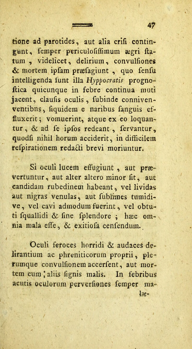 tione ad parotides, aut alia crifi contin~ gunt, femper periculofiffimum segri fta- tum , videlicet, delirium, convulfiones & mortem ipfam prsefagiunt , quo fenfu intelligenda 1'unt illa Hyppocratis progno- ftica quicuUque in febre continua muti jacent, claufis oculis, fubinde conniven- ventibus^ fiquidera e naribus fanguis ef- fluxerit ^ vomuerint, atque ex eo loquan- tur , & ad fe ipfos redeant, fervantur, quodfi nihil horum acciderit, in difficilem refpirationem redaQi brevi moriuntur. Si oculi lucem effugiunt , aut prje- vertuntur, aut alter altero minor fit, aut candidam rubedinem habeant, vel lividas aut nigras venulas, aut fubhmes tumidi- ve, vel cavi admodum fuerint, vel obtu- ti fquallidi & fine fplendore ; haec om- nia mala effe, 6l exitiofa cenfendum., Oculi feroces horridi & audaces de- lirantium ac phreniticorum proprii, ple- rumque convulfionem accerfent, aut mor- tem ciim aliis fignis malis. In febribus acutis oculorum perverfiones femper ma-