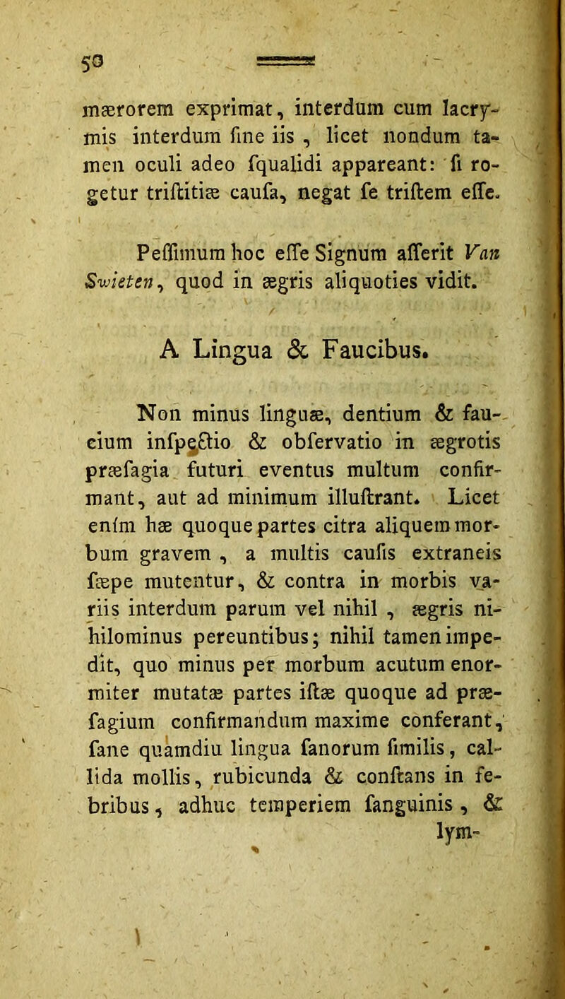 maerorem exprimat, interdum eum lacry- mis interdum fine iis , licet nondum ta- men oculi adeo fqualidi appareant: fi ro- getur triftitiae caufa, negat fe triftem effc. Peffimurahoc effe Signum afferit Van Swieten^ quod in aegris aliquoties vidit. A Lingua 5c Faucibus. Non minus linguae, dentium & fau-- cium infpjftio & obfervatio in aegrotis praefagia futuri eventus multum confir- mant, aut ad minimum illuftrant. Licet enfm hae quoque partes citra aliquem mor- bum gravem , a multis caufis extraneis fepe mutentur, & contra in morbis va- riis interdum parum vel nihil , aegris ni- hilominus pereuntibus; nihil tamen impe- dit, quo minus per morbum acutum enor- miter mutatiE partes iftae quoque ad prae- fagium confirmandum maxime conferant, fane quamdiu lingua fanorum fimilis, cal- lida mollis, rubicunda & conftans in fe- bribus , adhuc temperiem fanguinis , & lym- \