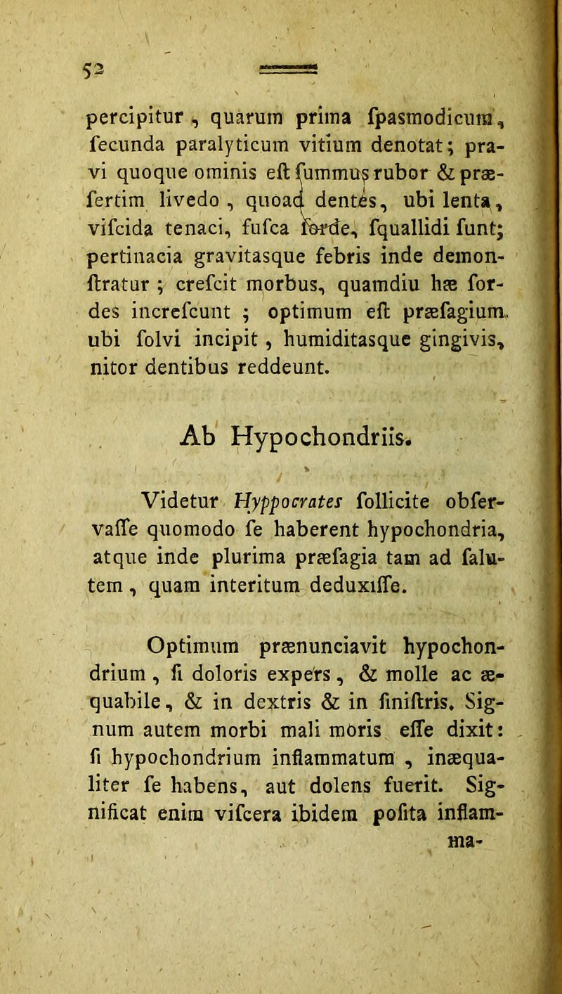 percipitur , quarum prima fpasmodicura, fecunda paralyticum vitium denotat; pra- vi quoque ominis eft fummu^ rubor &prae- fertim livedo, quoad dentes, ubi lenta, vifcida tenaci, fufca Wtfe, fquallidi funt; pertinacia gravitasque febris inde demon- llratur ; crefcit morbus, quamdiu hae for- des incrcfcunt ; optimum efl praefagium,. ubi folvi incipit, humiditasque gingivis, nitor dentibus reddeunt. Ab* Hypochondriis. % Videtur Hyppocrates follicite obfer- vafle quomodo fe haberent hypochondria, atque inde plurima prmfagia tam ad falu- tem , quam interitum deduxiffe. Optimum prsenunciavit hypochon- drium , fi doloris expers, & molle ac ae- quabile , & in dextris & in finiftris. Sig- num autem morbi mali moris elTe dixit: fi hypochondrium inflammatura , inaequa- liter fe habens, aut dolens fuerit. Sig- nificat enim vifcera ibidem pofita inflam- ma-