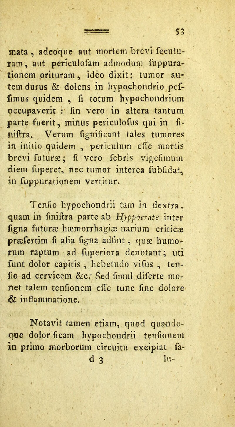 mata, adcoqne aut mortem brevi fecutu- ram, aut periculofam admodum fuppura- tionem oriturara, ideo dixit: tumor au- tem durus & dolens in hypochondrio pef- fimus quidem , fi totum hypochondrium occupaverit : Tm vero in altera tantum parte fuerit, minus periculofus qui in fi- nillra. Verum fignificant tales tumores in initio quidem , periculum effc mortis brevi futuras; 11 vero febris vigefimura diem fuperet, nec tumor interea fubfidat, in fuppurationem vertitur. Tenfio hypochondrii tam in dextra, quam in finillra parte ab Hyppocrate inter figna futurjB haemorrhagiae narium criticas praefertim fi alia figna adiint, quae humo- rum raptum ad fuperiora denotant; uti funt dolor capitis, hebetudo vifus , ten- fio ad cervicem &c.' Sed fimul diferte mo- net talem tenfionem effe tunc fine dolore & inflammatione. Notavit tamen etiam, quod quando- que dolor ficam hypochondrii tenfionem in primo morborum circuitu excipiat fa- ri 3 In-