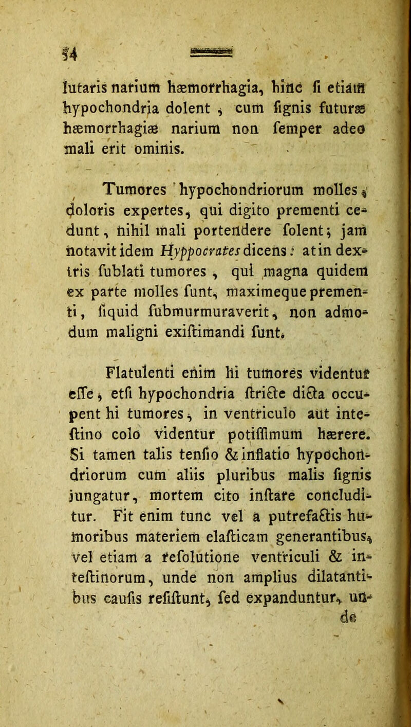 lutaris narium haemofrhagia, hinc fi etiiis hypochondria dolent ^ cum fignis futur® hsmorrhagi® narium non femper adeo mali erit ominis. Tumores 'hypochondriorum molles« (jloloris expertes, qui digito prementi ce- dunt, nihil mali portendere folent; jam notavit idem Hyppocratres dicens: atindex» Iris fublati tumores , qui magna quidem ex parte molles funt, maximeque premen= ti, fiquid fubmurmuraverit, non admo» dum maligni exiftiraandi funt* Flatulenti enim hi tumores videntuf fclTe i etfi hypochondria ftriSle di£ta occu- pent hi tumores, in ventriculo aut inte- ftino colo videntur potiffimum hserere. Si tamen talis tenfio & inflatio hypochon- driorum cum aliis pluribus malis fignis jungatur, mortem cito inflate concludi- tur. Fit enim tunc vel a putrefaftis hu- moribus materiem elaflicam generantibus^ vel etiam a tefolutipne ventriculi & in- teftirtorum, unde non amplius dilatanti- bus caufis refiilunti fed expanduntur,, un- de