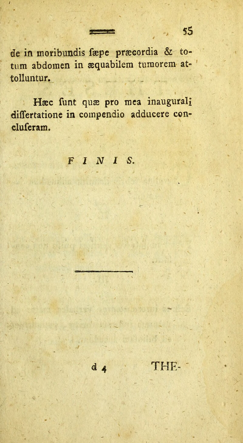 de in moribundis fsepe praecordia & to- tum abdomen in aequabilem tumorem at- tolluntur. , _ Haec funt qu^ pro mea inaugurali differtatione in compendio adducere con- cluferam. FINIS. d 4 THE- '