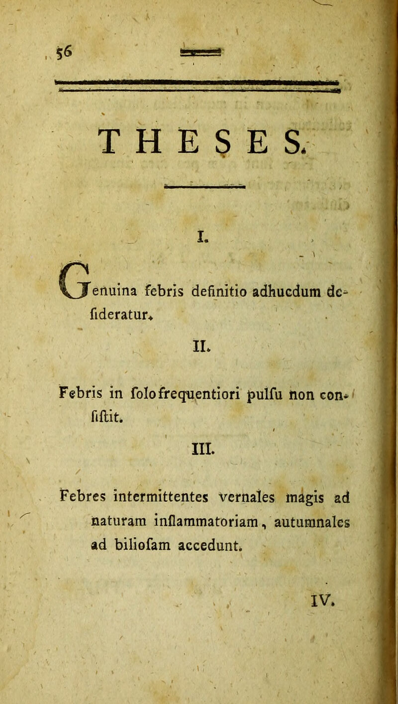 5^ THESES, I. n VJ eiluma febris definitio adhucdum de^ fideratur* IL Febris in folofreqiientiori jpulfu non con-/ fiftit. III. / Febres intermittentes vernales magis ad naturam inflammatoriam, autumnales ad biliofam accedunt IV.