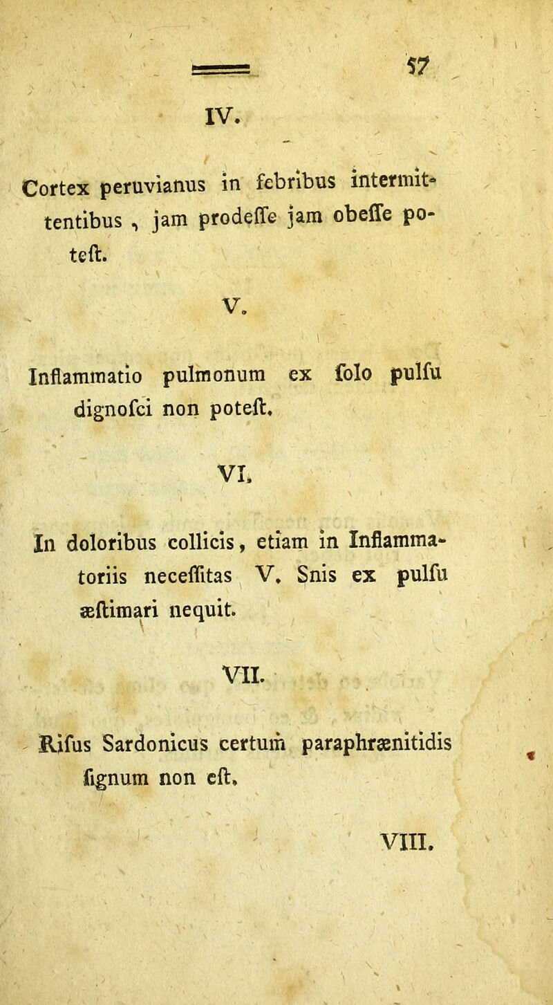 IV. Cortex peruviarms in febribus mtermit» tentibus , jam prodeffe jam obeffe po- teft. V. \ Inflammatio pulmonum ex folo pulfu dignofci non poteft, VI. In doloribus collicis, etiam in Inflamma- toriis neceffitas ^ V, Snis ex pulfu aelUmari nequit. VII. Rifus Sardonicus certum paraphrasnitidis fignum non cft. VIII.