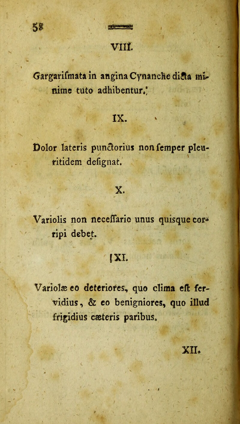 Vllt Gargarifmata in angina Cynanche difta ini« nirae tuto adhibentur/ IX. Dolor lateris piinclorius non femper pleu- ritidem defignat. X. Variolis non neceffario unus quisque cor^ ripi debet. [XI. Variolas co deteriores, quo clima eft fer- vidius, & co benigniores, quo illud frigidius cmteris paribus. XIL