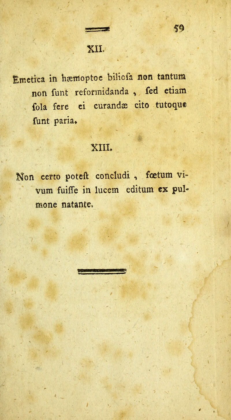 XIL Emetica ift h^emoptoe biliofa non tantum non funt reformidanda ^ fed etiam fola fere ei curandae cito tutoque funt paria* * XIII. Non certo poteft concludi , foetum vi- vum fuiffe in lucem editum ex pul- mone natante. /