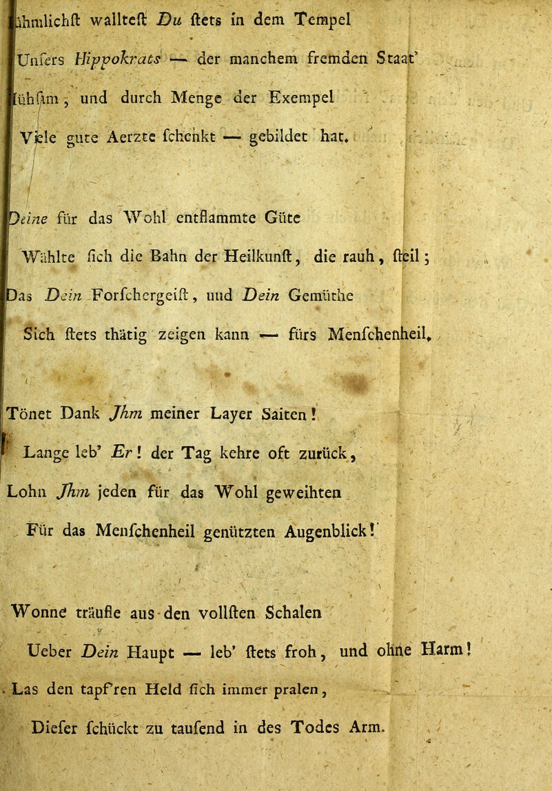 ihmlichft walltcft Du ftets in dem Tempel Unfers hJippokrais — der manchem fremden Staat’ üh(im ^ und durch Menge der Exempel Vfele gute Aerzte fchehkt — gebildet hat, Jeine für das Wohl entflammte Güte Wählte fleh die Bahn der Heilkunft, die rauh, fteil; Das Dein Forfchergeifi:, und Dein Gemüthe Sich ftets thätig zeigen kann fürs Menfchenheil» / Tönet Dank Jhm meiner Layer Saiten! ^ Lange leb’ Erl der Tag kehre oft zurück, Lohn Jhm jeden für das Wohl geweihten , Für das Menfchenheil genützten Augenblick! / \ Wonne träufle aus-den vollften Schalen y lieber Dein Haupt — leb’ ftets froh, und ohne Harm! . Las den tapfren Held fich immer pralen, Diefer fchückt zu taufend in des Todes Arm.