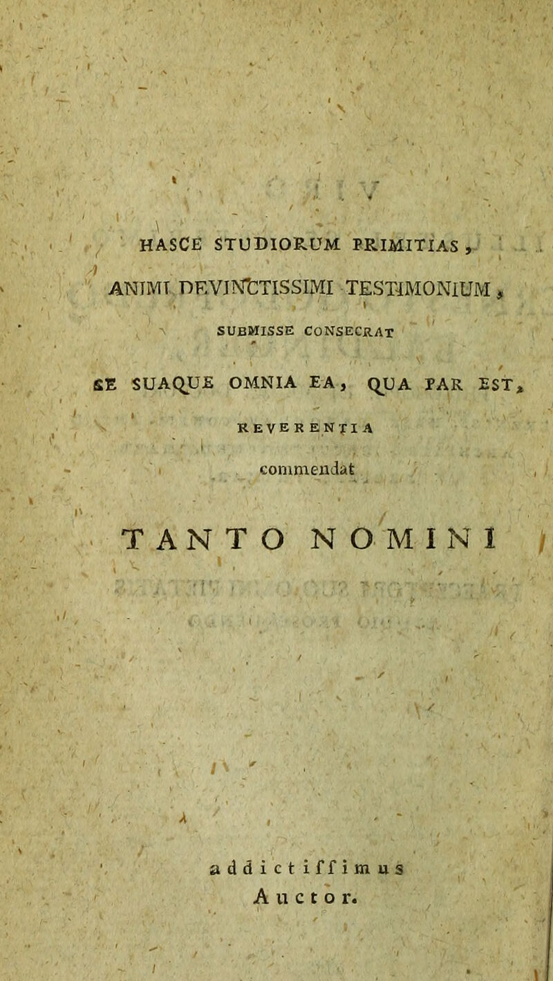 HASCE STUDIORUM PRIMITIAS , -) . ■ - ‘ ! ANIMT DEVINCTISSIMI TESTIMONIUM, V ’i submisse consecrat SUAQUE OMNIA EA, QUA PAR EST, revek entia commendat TANTO NOMINI addict iffimus Auctor.