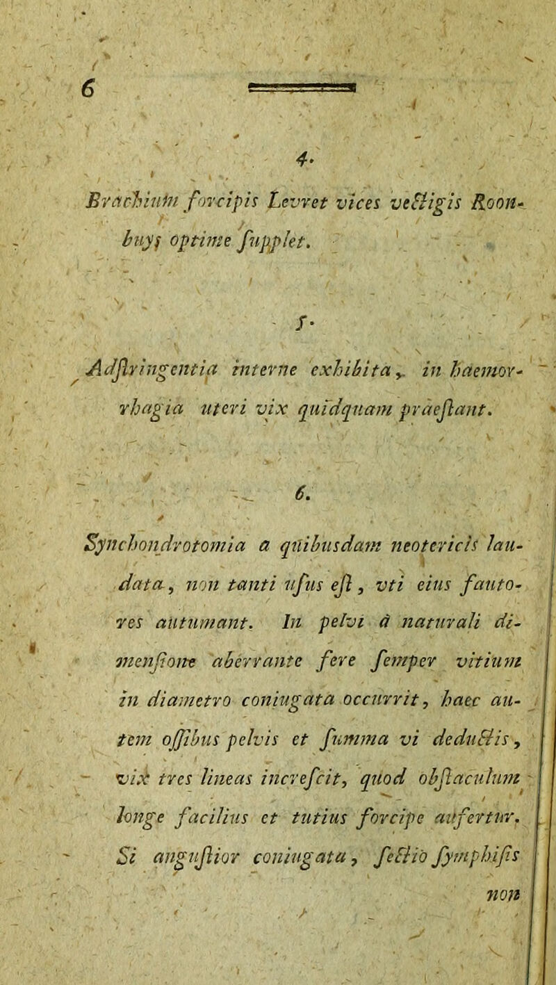 4- ' / * K ; ‘ . v • ’ Bvacbiuin forcipis Levret vices veSligis Roon- buyf optime fupplet. f- Adjlyingentia interne exhibita y. in h demor- vhagia uteri vix quidquam praejiant. \ 6' *• y t t ' I Synchondrotomia a quibusdam neotericis lau- data, non tanti ufus ejl, vti eius fauto- res autumant. In pelvi d naturali di- menfione aberrante fere fempcr vitium in diametro coniugata occurrit, haec au- I tem ojjibus pelvis et fumma vi dedudtis, vix tres lineas increfcit, quod obfiacuhnn longe facilius et tutius forcipe aufertur. [ Si angujlior coniugata, fcf/io fymphifs non