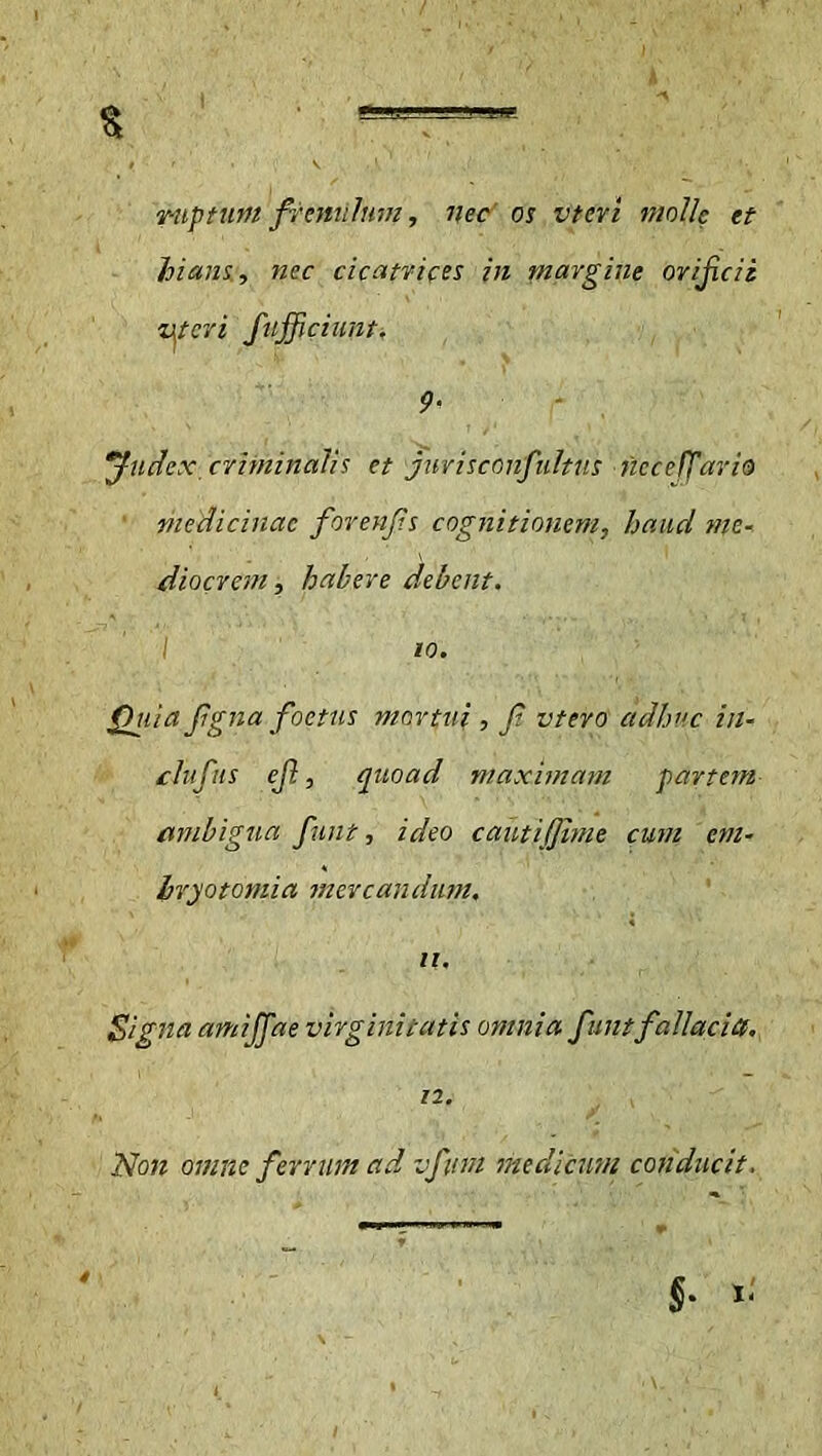 I k % ruptum frenulum, nec os vtcvi molle et hians, nec cicatrices in margine orifeii Uteri fufficiunt. 9- Judex, criminalis et jurisconfidtus ncceff ario medicinae forenfs cognitionem, haud me* dio erem t habere debent. I io. Quia fgna foetus mortui , f vtero adhuc in- clufus ef, quoad maximam partem ambigua fuit, ideo cautijime cum em- bryo tomi a mercandum. 11. Signa amijfae virginitatis omnia funtfallacia. 12. Non omne ferrum ad vfum medicum conducit. §. x. ' 'V 'U' , '•