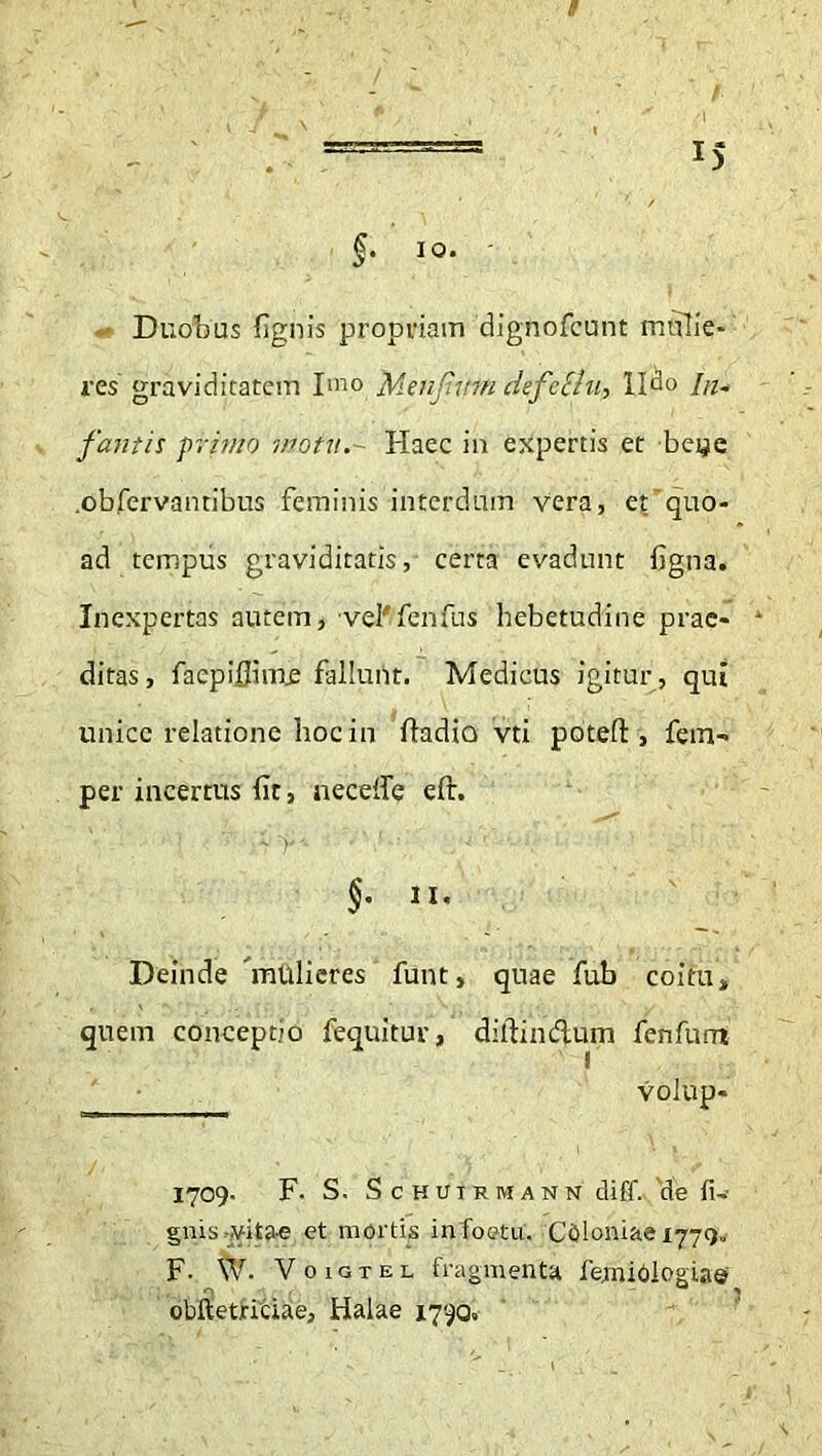 / Duobus (ignis propriam 'dighofcunt mulie- res graviditatem Imo Menfum defettu, lldo In- fantis primo motu.- Haec in expertis et beye .obfervantibus feminis interdum vera, et quo- ad tempus graviditatis, certa evadunt figna. Inexpertas autem, veWfenfus hebetudine prae- ditas , faepiflime fallunt. Medicus igitur, qui unice relatione hoc in ftadia vti potefl:, fem- per incertus fit, neceife eft. §' Deinde mulieres funt, quae fub coitu, quem conceptio fequitur, ditfindlum fenfumt volup- 1709. F. S. Schuirmann diff. de li- gnis vitae et mortis infoetu. Cbloniae 1779. F- W. Voigtel fragmenta fejmioloeiae obftetridae, Halae 1790.