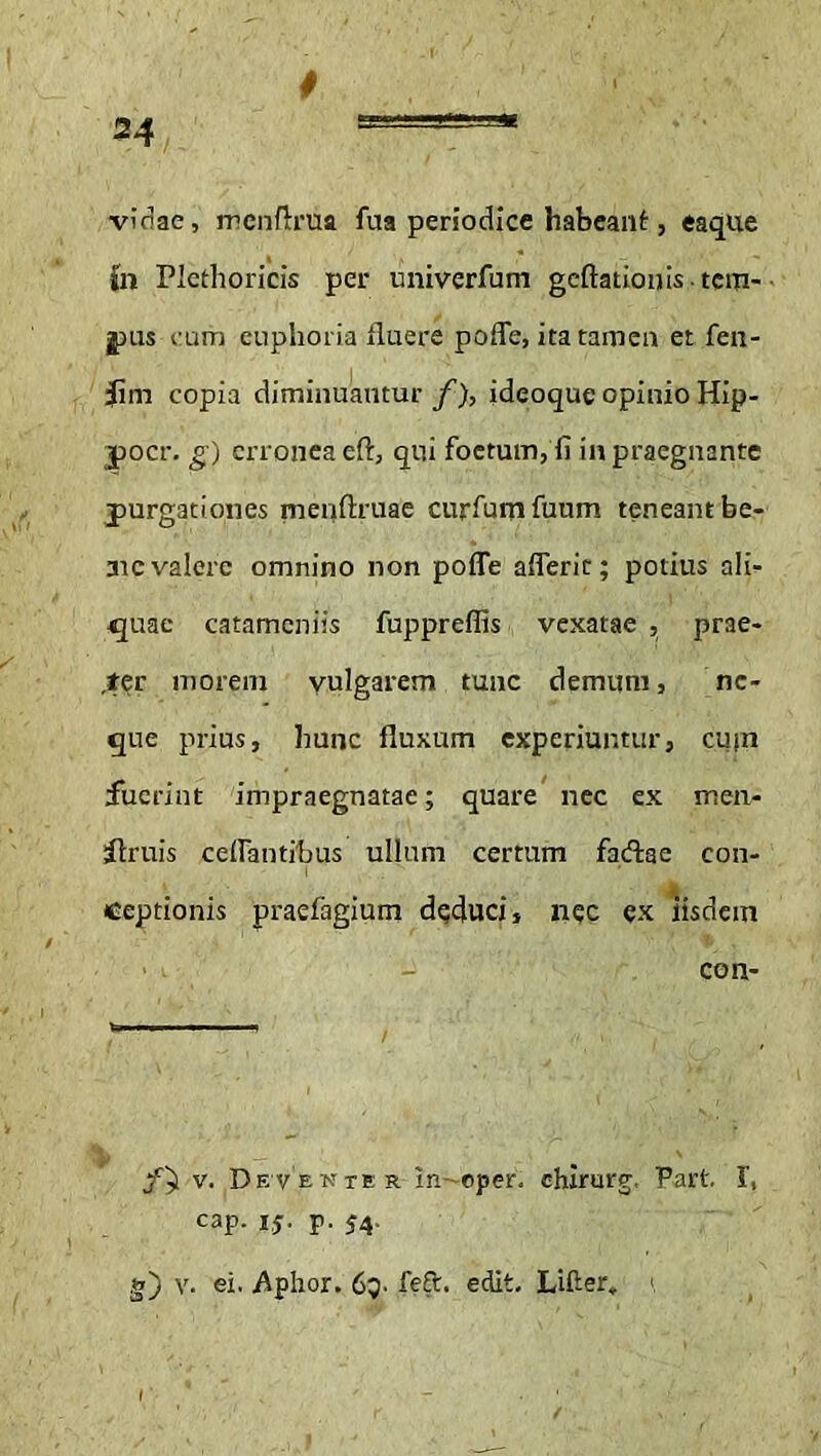 vidae, mcnflrua fua periodice habeant, eaque (n Plethoricis per univerfum geflationis-tem- pus cum enphoria fluere pofle, ita tamen et fen- f m copia diminuantur f), ideoque opinio Hip- pocr. g) erronea eft, qui foetum, fi in praegnante purgationes nienftruae curfumfuum teneant be- 3ic valere omnino non pofle aflerit; potius ali- quae catamcniis fuppreflis vexatae , prae- der morem yulgarem tunc demum, ne- que prius, hunc fluxum experiuntur, cum fuerint impraegnatae; quare nec ex men- itruis ceflantibus ullum certum faftac con- ceptionis praefagium deduci, nec ex iisdem ■ . - con- fal.. ■w,.*— v. Devente r In~oper. chirurg, Part I, cap. 15. p. J4