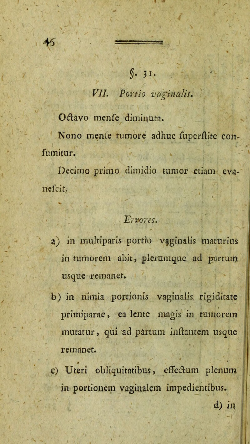 $‘ 3 !• F/7. Portio vaginalis. Odtavo menfe diminuta. Nono menle tumore adhuc fuperflite con- fumitur. Decimo primo dimidio tumor etiam eva- nefcit. Errores. a) in multiparis portio vaginalis maturius in tumorem abit, plerumque ad partum usque remanet. b) in nimia portionis vaginalis rigiditate primiparae, ea lente magis in tumorem mutatur, qui ad partum inflantem usque I remanet. c) Uteri obliquitatibus, effe&um plenum in portionem vaginalem impedientibus. d) in