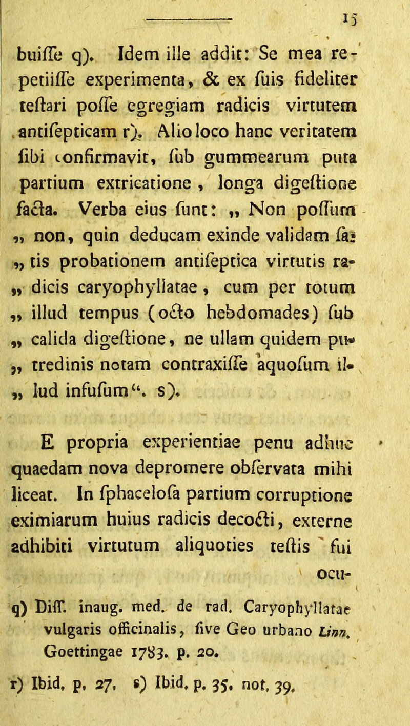 buifTe q), Idem ille addit: Se mea re- petiifte experimenta, & ex fuis fideliter teftari pofte egregiam radicis virtutem antifepticam rj. Alio loco hanc veritatem libi confirmavit, fub gummearum puta partium extricatione , longa digeftione facta. Verba eius funt: „ Non poftiim „ non, quin deducam exinde validam (a* „ tis probationem antifeptica virtutis ra- „ dicis caryophyliatae, cum per totum „ illud tempus (o£to hebdomades) fub „ calida digeftione, ne ullam quidem pu* „ tredinis notam contraxifte aquofum il- „ lud infufumc‘. s). E propria experientiae penu adhuc quaedam nova depromere obfervata mihi liceat. In fphacelofa partium corruptione eximiarum huius radicis deco&i, externe adhibiti virtutum aliquoties teftis fui OCll- q) Diff. inaug. med. de rad. Caryophyliatae vulgaris officinalis, five Geo urbano Linn, Goettingae 1783. p. 20.