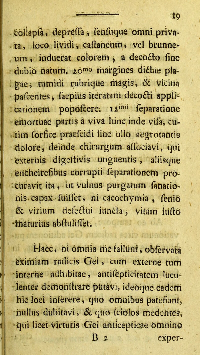 fcollapla, deprefla, fenfuque omni priva- ta, loco lividi i caftaneiim, vel brunne- um, induerat colorem , a deeofto fine dubio natum, 2,omo margines di£lae pla- gae ^ tumidi rubriqUe magis, & vicina - pafeentes * faepius iteratam deeo£li appli- cationem popofcere. iimd feparatione emortuae partis a viva hinc inde viFa, cu- I tini forfice praelcidi fine ullo aegrotantis dolore, deinde chirurgum affociavi, qui I externis digeftivis unguentis, aliisque encheirefiblis corrupti feparationem pro- i curavit ita, ut Vulniis purgatum tahatio- iiis capax findet, ni cacochymia , fenio & virium defectui iiin&a > vitam itiftO -maturius abftuiifiet. i Haec, ni omtiia mefalitmti obfervata ! eximiam radicis Gei, cum externe tum i1 interne adhibitae, ahtifepticitatem.Uicu- i; lenter demonfirare putavi, ideoqiie eadem ’ i i hic loci interere * quo omnibus pacefianr, nullus dubitavi, & qtid fciblos medenres, iqiii licet virtutis Gei anticepticae Omnino B 2 exper-