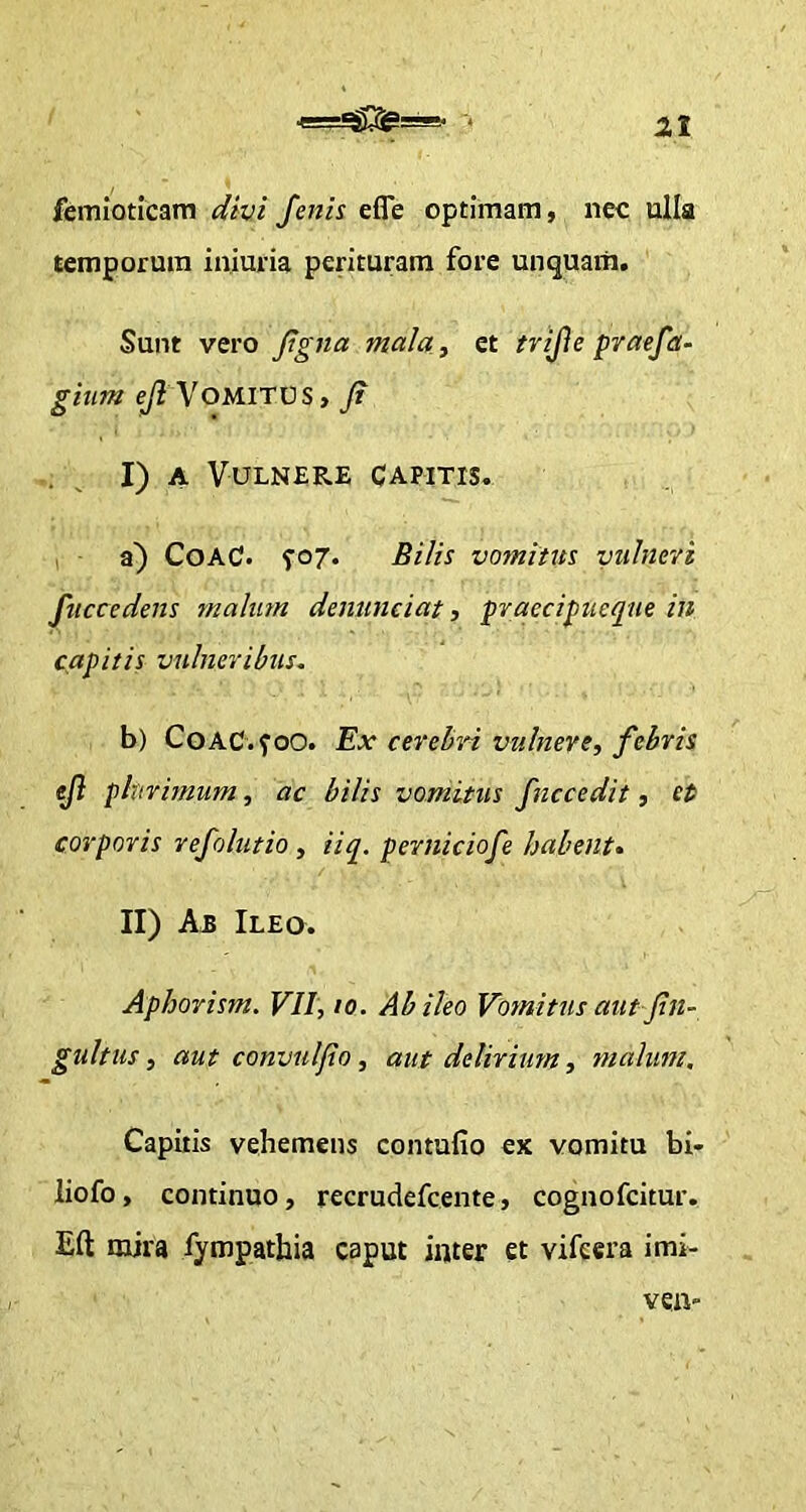 femioticam divi fenis efie optimam, nec ulla temporum iniuria perituram fore unquam. Sunt vero figna mala, et trijle praefa- gium e/2 Vomitus , ji I) A Vulnere capitis. a) CoaC. ^07. Bilis vomitus vulneri fuccedens malum denuntiat, praecipueque in capitis vulneribus. b) CoAC.foO. Ex cerebri vulnere, febris ejl plurimum, ac bilis vomitus fnccedit, et corporis refolutio , iiq. perniciofe habent. II) Ab Ileo. Aphorism. VII, 10. Ab ileo Vomitus aut fin- gultus, aut convulfo , aut delirium, malum. Capitis vehemens contufio ex vomitu bi* liofo, continuo, recrudefcente, cognofcitur. Eft mira fympathia caput inter et vifcera imi-