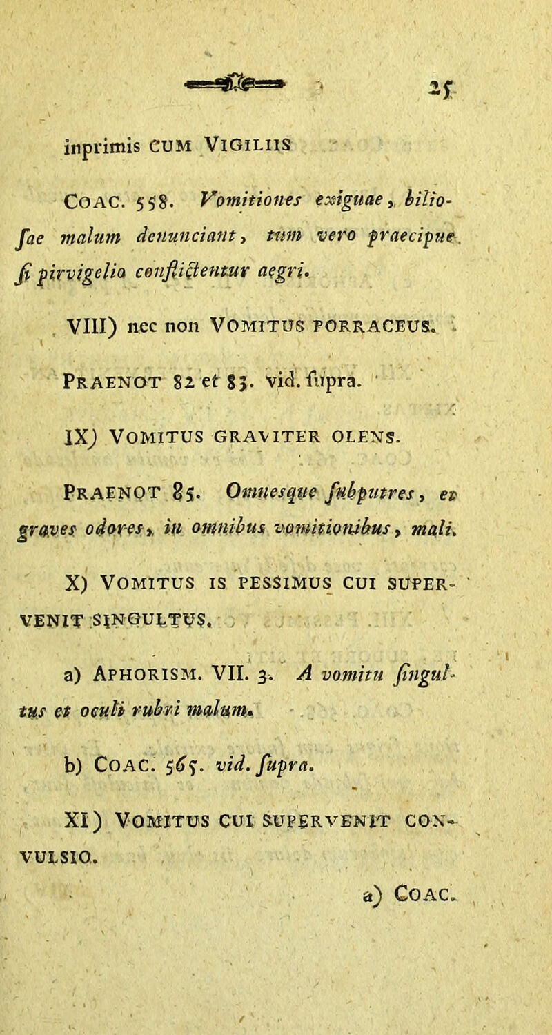 <iLii_jjQSg=g» inprimis CUM Vigiliis COAC. 558. Vomitiones exiguae, bilio- fae malum denuntiant, tum vero praecipue, fi pirvigelia confti&ent.ur aegri. VIII) nec non VOMITUS PORRACEUS, ’ Praenot 82 et 8;. vid. lupra. IX) Vomitus graviter oeens. Praenot 85. Omnesque fnbputres, et graves odores,, in omnibus vomitionibus, mali. X) Vomitus is pessimus cui super- venit SINGULTUS. a) Aphorism. VII. 3. A vomitu fingul- tus et oeuti rubri malum. b) COAC. 565. vid. fupra. XI) Vomitus cui supervenit con- vulsio. a) COAC.