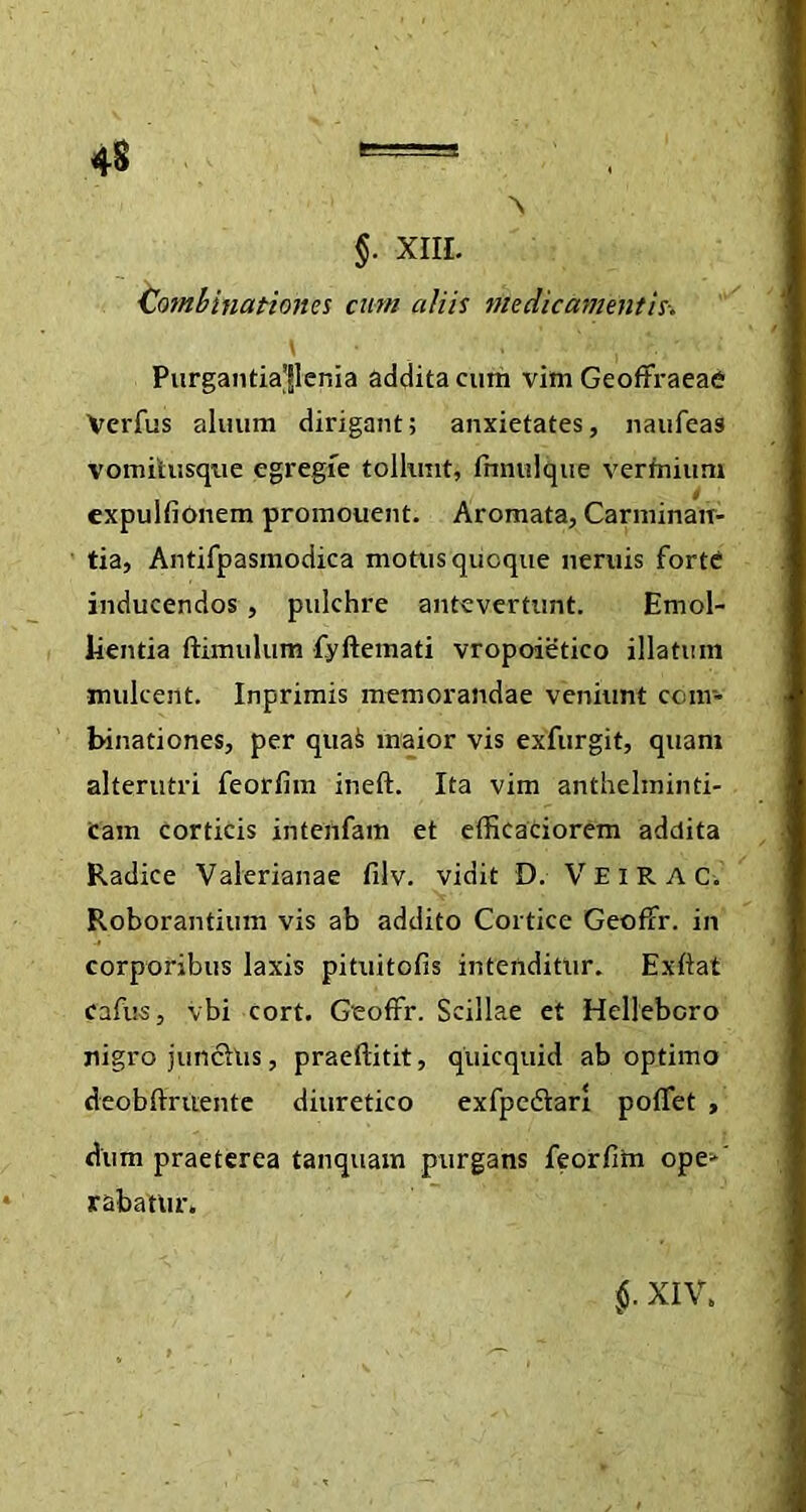 •\ $• xiil Cotnbinationes cum aliis medicamentis-. \ . ■ d» , '?:/■ 1 Purgantiajlenia addita cum vim GeoftraeaC Vcrfus allium dirigant; anxietates, naufeas vomilusque egregie tollunt, fnnulque vermium expulfionem promonent. Aromata, Carminan- tia, Antifpasmodica motus quoque neniis forte inducendos , pulchre antevertunt. Emol- lientia ftimulum fyftemati vropoietico illatum mulcent. Inprimis memorandae veniunt com- binati ones, per quai maior vis exfurgit, quam alterutri feorfim ineft. Ita vim anthelminti- Cam corticis intenfam et efficaciorem addita Radice Valerianae filv. vidit D. VEIRAC. y Roborantium vis ab addito Cortice Geoffr. in corporibus laxis pituitofis intenditur. Exftat cafus, vbi cort. Geoffr. Scillae et Hellebcro nigro junchis, praeflitit, quicquid ab optimo deobftrtiente diuretico exfpedlari poffet , dum praeterea tanquam purgans feorfitn ope-‘ rabatur.