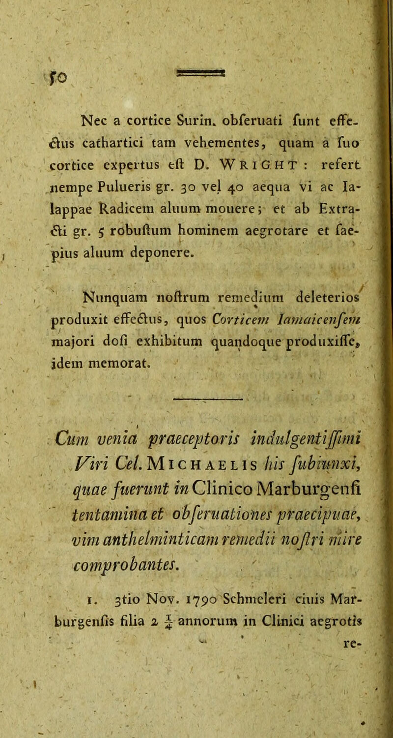 fo ===== Nec a cortice Surin. obferuati funt effe- Chis cathartici tam vehementes, quam a Tuo cortice expertus tft D. WriGHT: refert nempe Pulueris gr. 30 ve} 40 aequa vi ac Ia- lappae Radicem aluum mouere; et ab Extra- cti gr. 5 robuftum hominem aegrotare et fae- pius aluum deponere. Nunquam noftrum remedium deleterios produxit effeCtus, quos Corticem Iamaicenfem majori doli exhibitum quandoque produxifle, idem memorat. Cum venia praeceptoris indulgentiffimi Viri Cei Michaelis his fubiwixi, quae fuerunt in Clinico Marburgenfi tentamina et obferudtion.es praecipuae, vim anthelminticam remedii nojlri mire comprobantes. 1. 3tio Nov. 1790 Schmeleri ciuis Mar- burgenfis filia 1 annorum in Clinici aegrotis re-