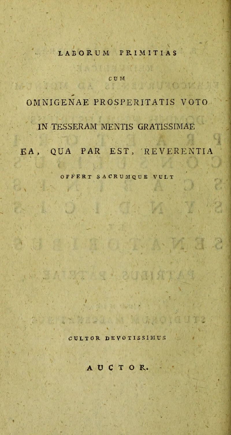 laborum primitias C U M OMNIGENAE PROSPERITATIS VOTO IN TESSERAM MENTIS GRATISSIMAE EA, QUA PAR EST, 'REVERENTIA offert sacrtjmque vult » CULTOR DEVOTISSIMUS AUCTOR,