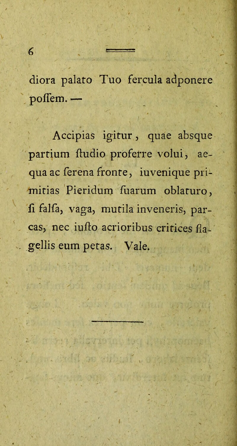 V 6 = diora palaro Tuo fercula adponere polfem. — Accipias igitur, quae absque partium ftudio proferre volui, ae- qua ac fer ena fronte, iuvenique pri- mitias Pieridum fuarum oblaturo, fi falfa, vaga, mutila inveneris, par- cas, nec iufto acrioribus cririces fia- . gellis eum petas. Vale. i