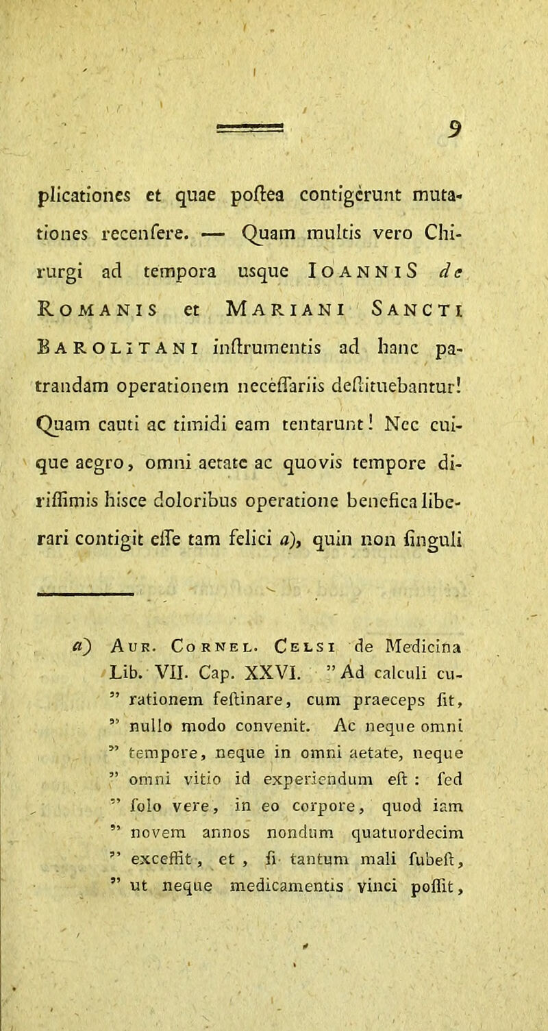 plicationes ct quae poftea contigerunt muta- tiones recenfere. — Quam multis vero Chi- rurgi ad tempora usque IoanniS de Romanis et Mariani Sancti Barolitani inftrumentis ad hanc pa- trandam operationem neceffariis defiituebantur! Quam canti ac timidi eam tentarunt! Nec cui- que aegro, omni aetate ac quovis tempore di- riffimis hisce doloribus operatione benefica libe- rari contigit effe tam felici a), quin non finguli a) Auk. Cornel. Celsi de Medicina Lib. VII. Cap. XXVI. ”Ad calculi cu- ” rationem feftinare, cum praeceps fit, ” nullo modo convenit. Ac neque omni ” tempore, neque in omni aetate, neque ” omni vitio id experiendum eft : fed ” jfolo vere, in eo corpore, quod ism ” novem annos nondum quatuordecim ” exceffit, et , fi tantum mali fubeft, ” ut neque medicamentis vinci poflit,