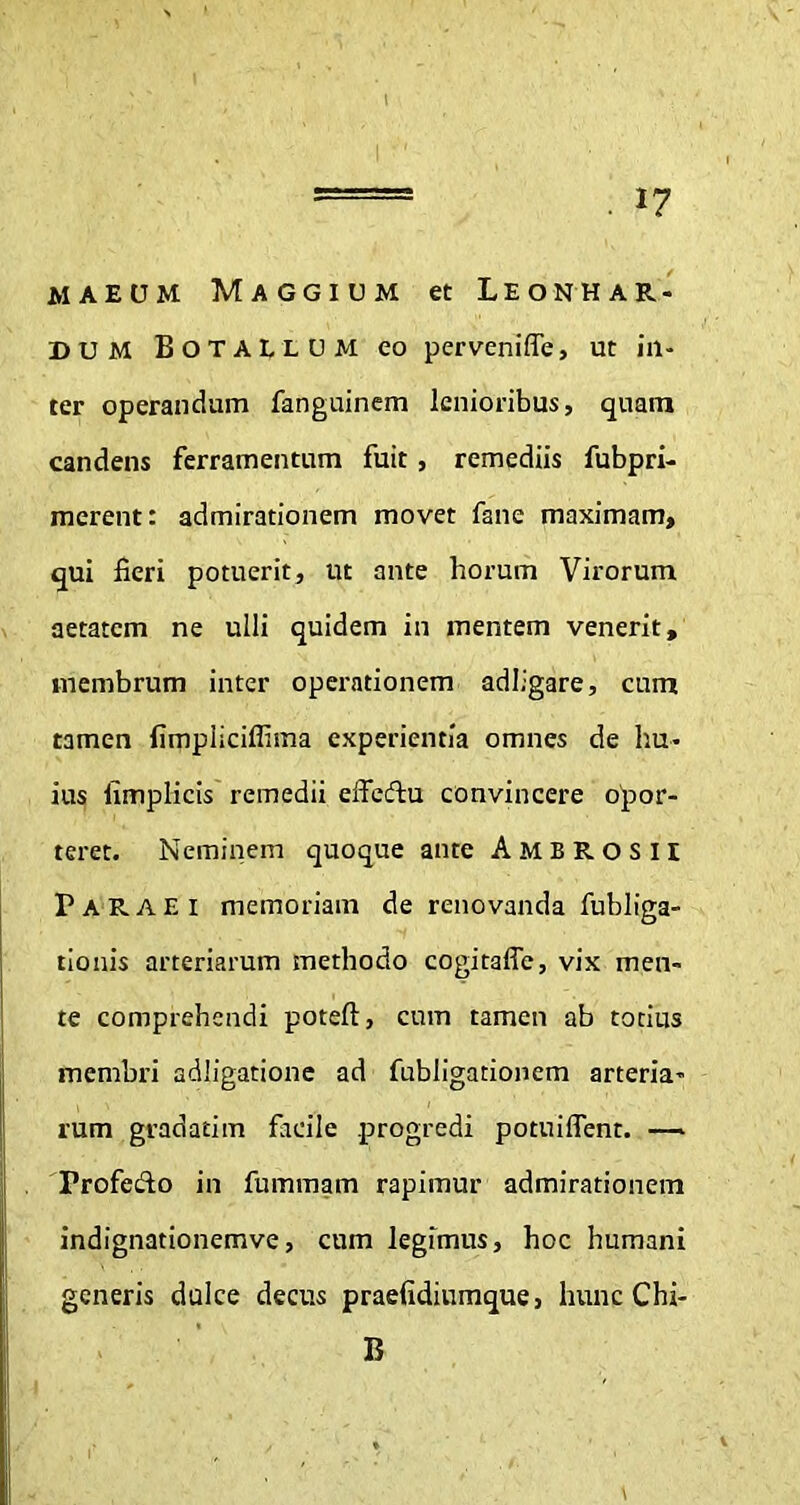 maeum Maggium et Leonhar- dum Botallum eo perveniffe, ut in- ter operandum fanguinem lenioribus, quam candens ferramentum fuit , remediis fubpri- merent: admirationem movet fane maximam, qui fieri potuerit, ut ante horum Virorum aetatem ne ulli quidem in mentem venerit, membrum inter operationem adligare, cum tamen fimpiiciflima experientia omnes de hu- ius fimplicis remedii effcdhi convincere opor- teret. Neminem quoque ante Ambrosii PARAE i memoriam de renovanda fubliga- tionis arteriarum methodo cogitaffe, vix men- te comprehendi poteft, cum tamen ab totius membri adligatione ad fubligationem arteria- rum gradatim facile progredi potuiffent. — Profecto in fummam rapimur admirationem indignationemve, cum legimus, hoc humani generis dulce decus praefidiumque, hunc Chi- B