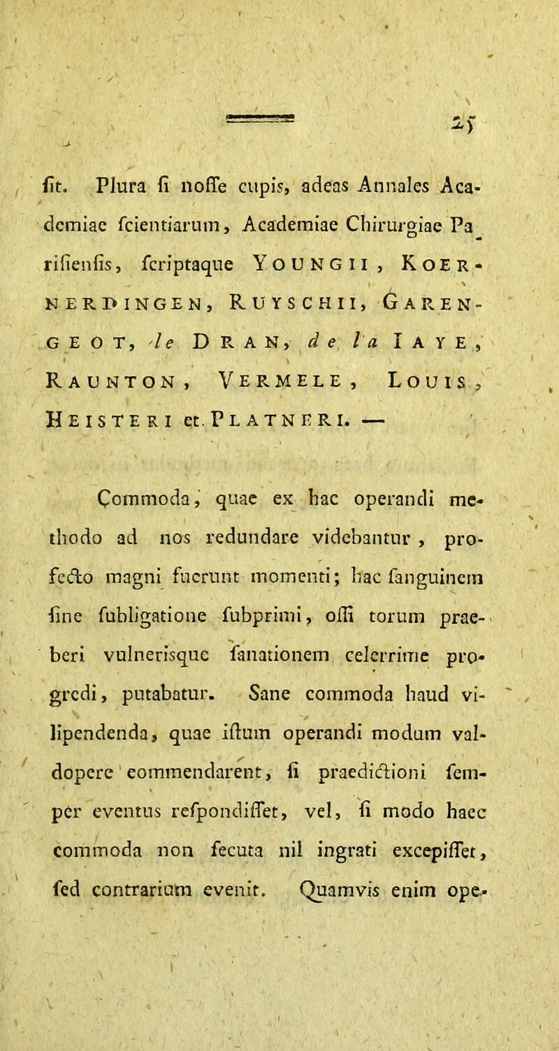 fit. Plura fi noffe cupis, adeas Annales Aca- demiae fcientiarum, Academiae Chirurgiae Pa rifienfis, fcriptaque YoUNGli, K o E R - KERPINGEN, RUYSCHII, GaREN- G E O T, -Ie D R A N, d e ia I A Y E , Raunton, Vermele, Louis, H EIS TERI et.PLATNERI. — Commoda, quae ex hac operandi me- thodo ad nos redundare videbantur , pro- fecto magni fuerunt momenti; hac fanguinein fine fubligatione fubprimi, offi torum prae- beri vulnerisque fanationem celerrime pro- gredi, putabatur. Sane commoda haud vi- lipendenda, quae iftum operandi modum val- dopere eommendarent, fi praedictioni fem- per eventus refpondiffet, vel, fi modo haec commoda non fecuta nil ingrati excepiffet, fed contrarium evenit. Quamvis enim ope-