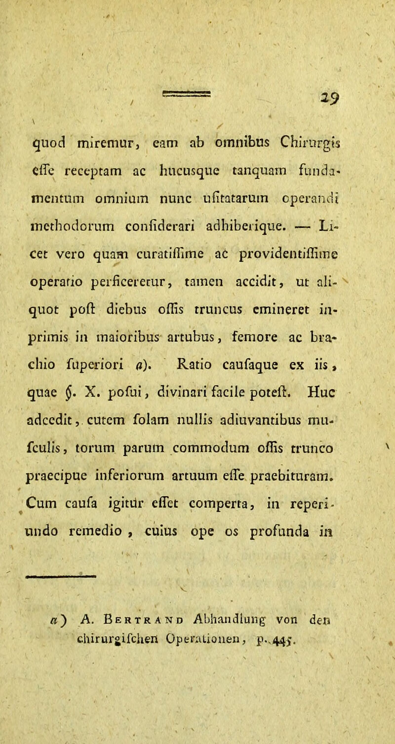 quod miremur, eam ab omnibus Chirurgis Cffe receptam ac hucusque tanquam funda- mentum omnium nunc ufitatarum operandi methodorum confiderari adhiberique. — Li- cet vero quam curatiffime ac providentiffime operario perficeretur, tamen accidit, ut ali- quot pofl: diebus offis truncus emineret in- primis in maioribus artubus, femore ac bra- chio fuperiori a). Ratio caufaque ex iis, quae X. pofui, divinari facile poteft. Huc adeedit, cutem folam nullis adiuvantibus mu- fculis, torum parum commodum offis trunco praecipue inferiorum artuum effe praebituram. Cum caufa igitur effet comperta, in reperi- undo remedio , cuius ope os profunda in «) A. Bertrand Abhandlung von den chirurgifclieit OpenUionen, p.,445.