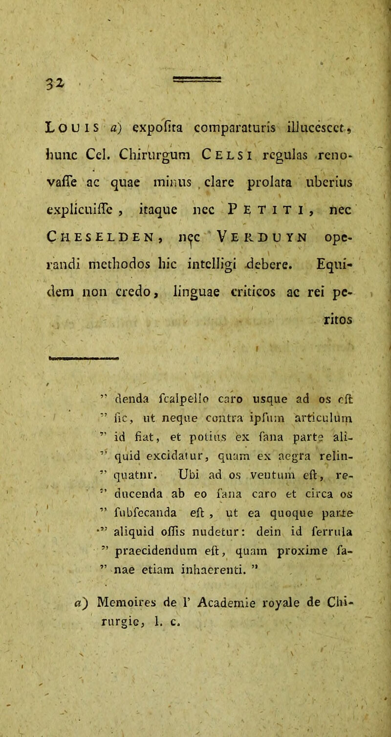 Louis a) expolita comparaturis illucescet, hunc Cei. Chirurgum Celsi regulas reno- vafle ac quae minus . clare prolata uberius explicuiffc , itaque nec Petiti, nec Ci-ieselden, Ji(fc V E R D u Y N ope- randi methodos hic intclligi debere. Equi- dem non credo, linguae criticos ac rei pe- ritos ” denda fcalpello caro usque ad os eft ” fic, ut neque contra ipfum articulum ” id fiat, et potius ex fana parte ali- ” quid excidatur, quam ex aegra relin- ” quatnr. Ubi ad os ventum eft, re- 5’ ducenda ab eo fana caro et circa os ” fubfccanda eft , ut ea quoque parte aliquid ollis nudetur: dein id ferrula ” praecidendum eft, quam proxime fa- ” nae etiam inhaerenti. ” a) Memoires de 1’ Academie royale de Chi- rurgie, 1. c.