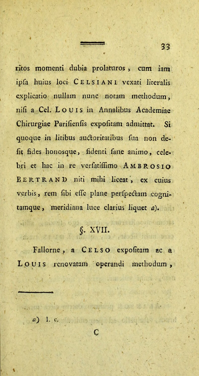 ritos momenti dubia prolaturos , cum iam ipfa huius loci Celsiani vexati literalis explicatio nullam nunc notam methodum, nifi a Cei. Louis in Annalibus Academiae Chirurgiae Parifienfis expolitam admittat. Si quoque in litibus audoritatibus fua non de- fit fides honosque, fidenti fane animo, cele- bri et hac in re verfatifiimo Ambrosio BertranI) niti mihi liceat, ex cuius verbis, rem fibi effc plane perfpedam cogni» tamque, meridiana luce clarius liquet a). §. XVII. Fallorne , a Celso expolitam ac a Louis renovatam operandi methodum , a~) 1. c.