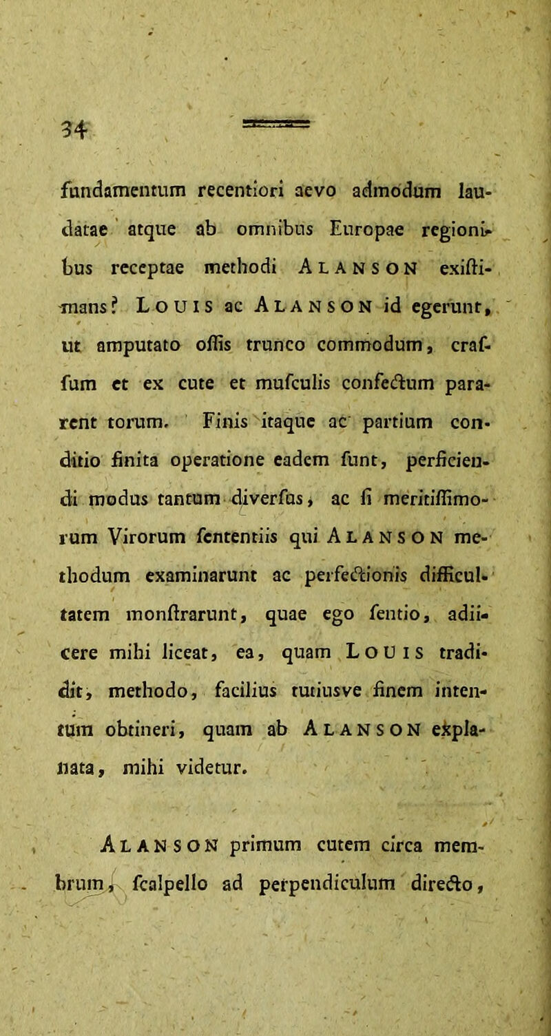 fundamentum recentiori aevo admodum lau- datae atque ab omnibus Europae regioni- bus receptae methodi Alanson exifti- mans? Louis ac Alanson id egerunt, ut amputato offis trunco commodum, craf- fum et ex cute et mufculis confertum para- rent torum. Finis itaque ac partium con- ditio finita operatione eadem funt, perficien- di modus tantum diverfus, ac fi meritiffimo- rum Virorum fententiis qui Alanson me- thodum examinarunt ac perfertionis difficul- tatem monftrarunt, quae ego fentio, adii- cere mihi liceat, ea, quam Louis tradi- dit, methodo, facilius tutiusve finem inten- tum obtineri, quam ab Alanson expla- nata, mihi videtur. Alanson primum cutem circa mem- brum , fcalpello ad perpendiculum direrto,