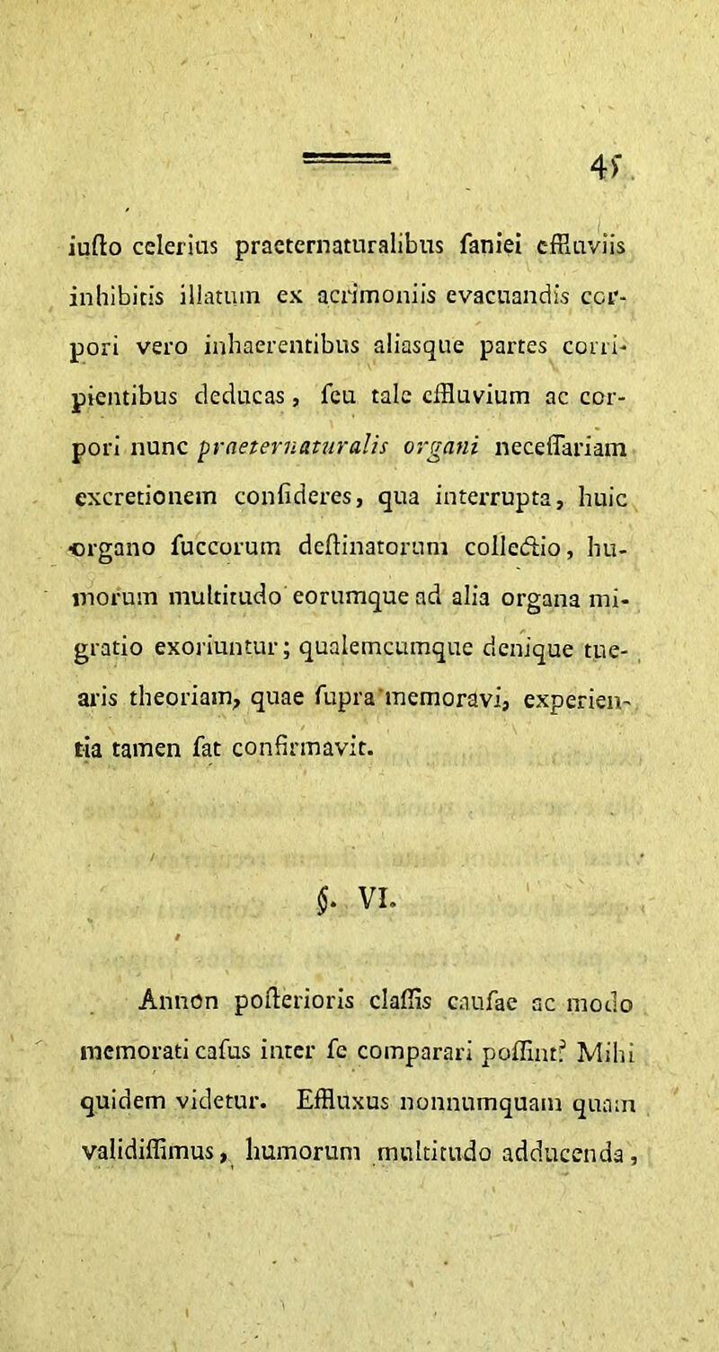 4>' iufto celerius praeternaturalibus faniei effluviis inhibitis illatum ex acrimoniis evacuandis cor- pori vero inhaerentibus aliasque partes corri- pientibus deducas, fcu tale effluvium ac cor- pori nunc praeteruatnralis organi neceffariam cxcretionem confideres, qua interrupta, huic ■organo fuccorum deftinatorum colleftio, hu- morum multitudo eorumque ad alia organa mi- gratio exoriuntur; qualemcumque denique tue- aris theoriam, quae fupra memoravi, experien- tia tamen fat confirmavit. $• VI. Annon pofterioris claffis caufae ac modo memorati cafus inter fc comparari poffinr? Mihi quidem videtur. Effluxus nonnumquam quam validiffimus, humorum multitudo adducenda,