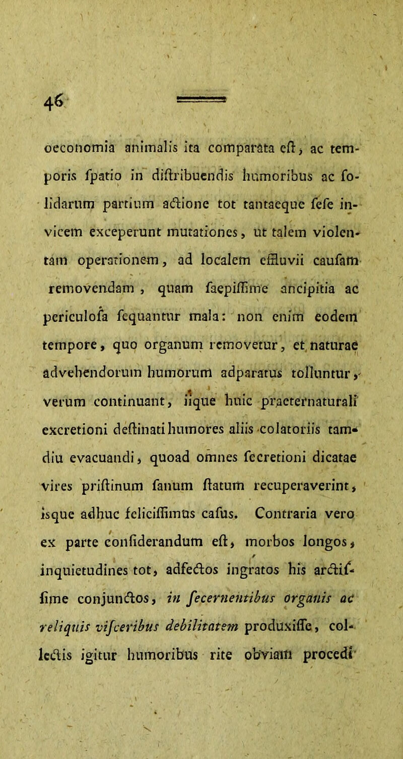 oeconomia animalis ita comparata cfl > ac tem- poris fpatio in diftribuendis humoribus ac fo- lidarum partium adione tot tantaeque fefe in- vicem exceperunt mutationes, ut talem violen- tam operationem, ad localem effluvii caufam removendam , quam faepiffime ancipitia ac periculofa fcquantnr mala: non enim eodem tempore, quo organum removetur, et naturae advehendorum humorum adparatus tolluntur,- verum continuant, iique huic practernaturali excretioni deftinati humores aliis-colatoriis tam- diu evacuandi, quoad omnes fecretioni dicatae vires priftinum fanum ftaturn recuperaverint, isque adhuc feliciffimus cafus. Contraria vero ex parte confiderandum eft, morbos longos, inquietudines tot, adfedos ingratos his ardif- fime conjundos, in fecernentibus Organis ac reliquis visceribus debilitatem produxifle, col- lcdis igitur humoribus rite obviam procedi