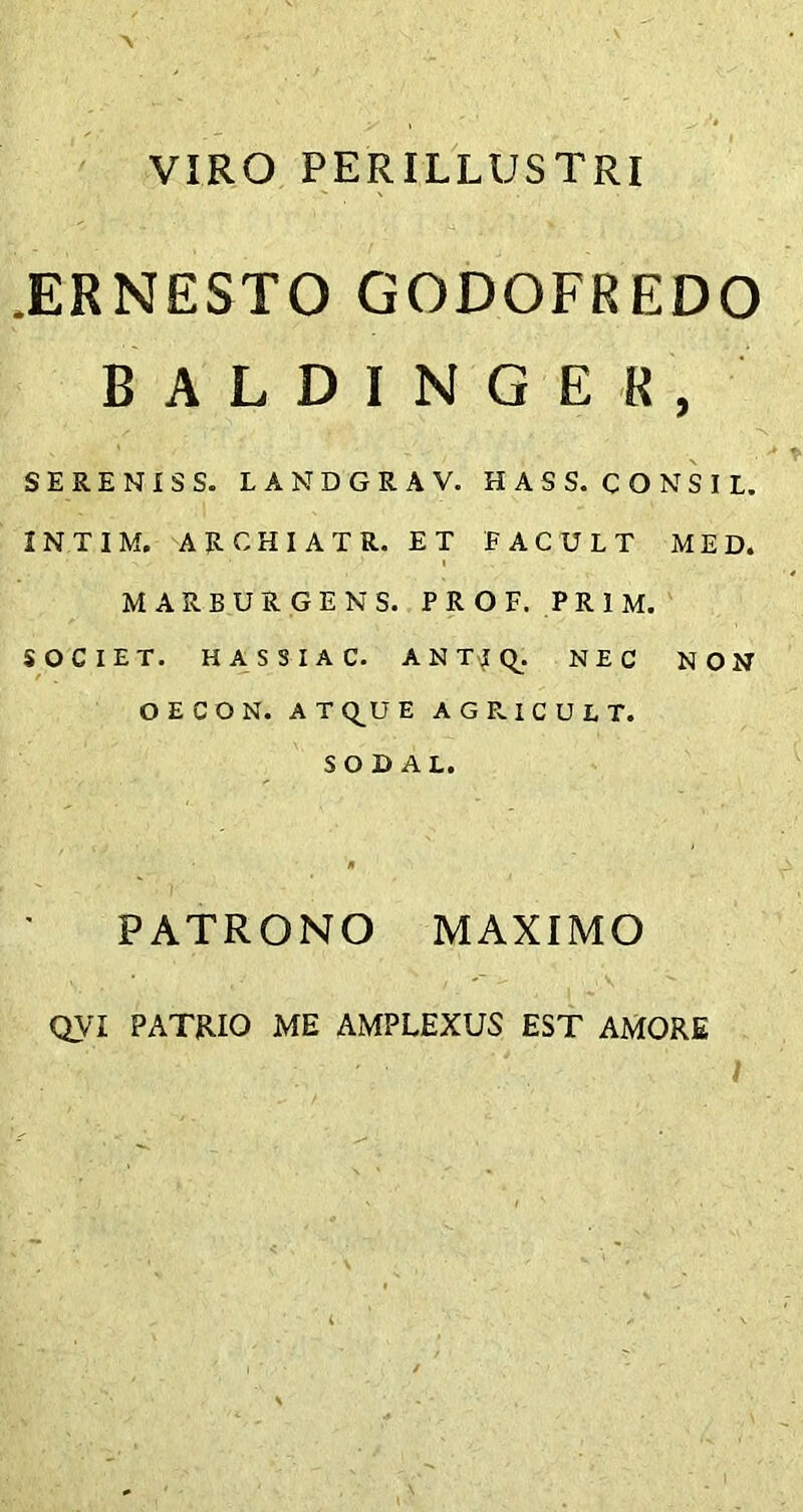 VIRO PERILLUSTRI JERNESTO GODOFREDO BALDINGE8, SERENIS S. LANDGRAV. HAS S. CONSI L. INTIM. ARCHIATR. ET EACULT MED. MAREURGENS. PROF. PR1M. SOCIET. HASSIAC. ANTtfQ. NEC NON O E C O N. AT Q_U E AGRICULT. S02AL. * PATRONO MAXIMO QVI PATRIO ME AMPLEXUS EST AMORE