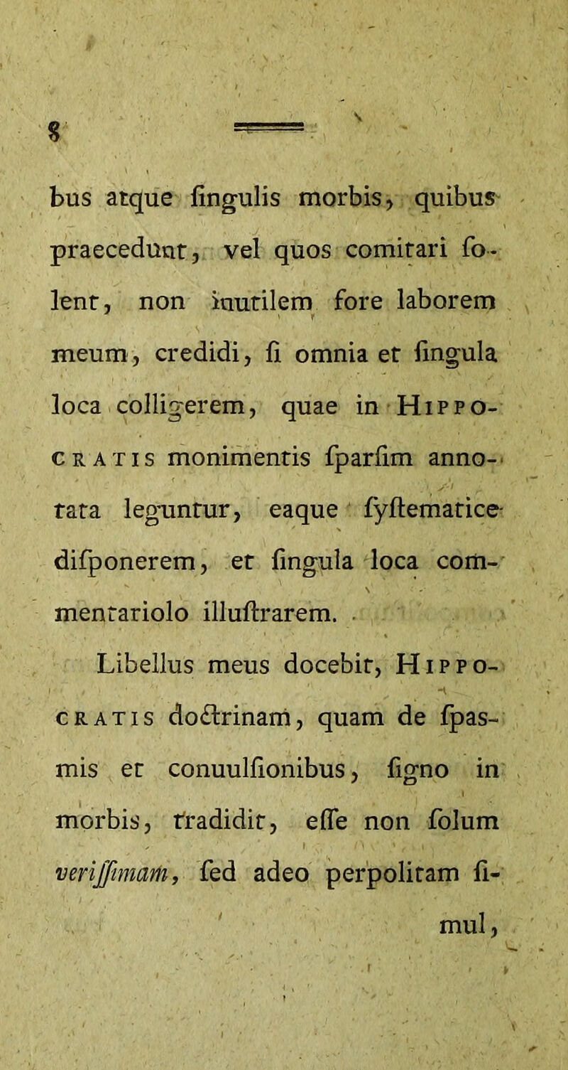 $ s bus atque lingulis morbis, quibus praecedunt, vel quos comitari fo- lent, non inutilem fore laborem meum, credidi, fi omnia et fmgula loca colligerem, quae in Hippo- cratis monimentis fparfim anno-' tata leguntur, eaque lyftematice- difponerem, et fingula loca com- mentariolo illuftrarem. Libellus meus docebit, Hippo- cratis do&rinam, quam de fpas- mis et conuulfionibus, figno in morbis, tradidit, effe non folum verijfimam, fed adeo perpolitam fi- mul,