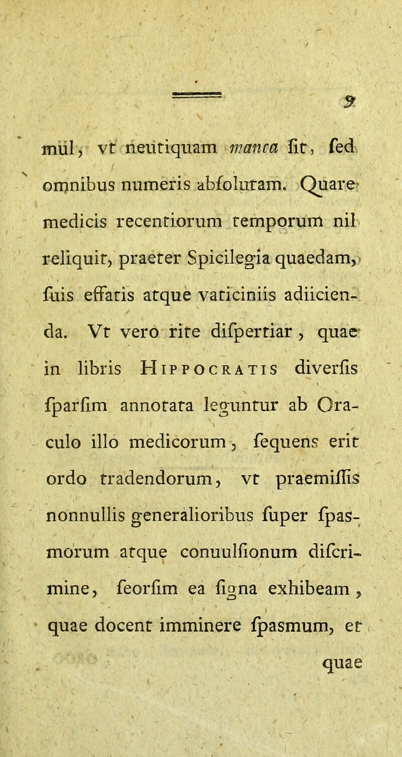 5 mul, vt neutiquam manca fit, fed omnibus numeris abfolutam. Quare- medicis recentiorum temporum nil reliquit, praeter Spicilegia quaedam,- fuis effatis atque vaticiniis adiicien- da. Vt vero rite difpertiar , quae in libris Hippocratis diverfis fparfim annotata leguntur ab Ora- culo illo medicorum, fequens erit ordo tradendorum, vt praemiflis nonnullis generalioribus fuper fpas- morum atque conuulfionum difcri- mine, feorfim ea figna exhibeam , quae docent imminere Ipasmum, et quae