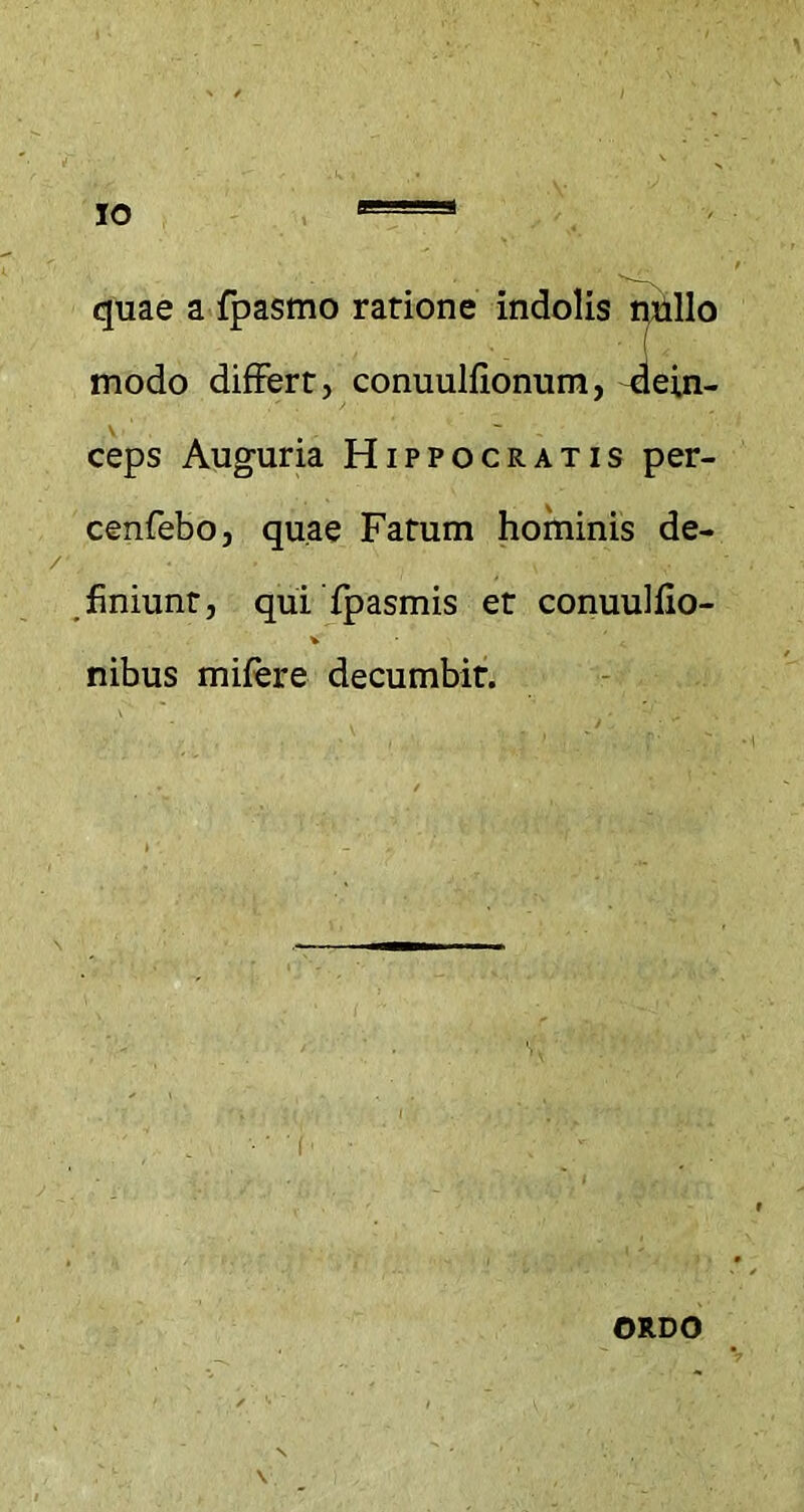 quae a fpasmo ratione indolis nullo modo differt, conuulfionum, dein- ceps Auguria Hippocratis per- cenfebo, quae Fatum hominis de- finiunt, qui fpasmis et conuulflo- nibus mifere decumbit. ORDO