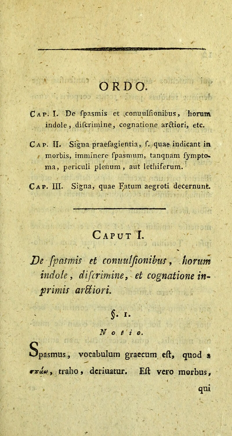 Cap. I. De fpasmis et conuulfionibus, horum indole, difcrimine, cognatione arttiori, etc. Cap. II. Signa praefagientia, f. quae indicant in morbis, imminere fpasmum, tanqnam fympto. ma, periculi plenum, aut lethiferum. Cap. III. Signa, quae Fatum aegroti decernunt. Caput I. De fpasmis et conuulfionibus, horum indole, difcrimine, et cognatione in- primis aridiori. §. i. Notio. Spasmus, vocabulum graecum eft, quod a rrw, traho, dcriuatur. Eft vero morbus, qui