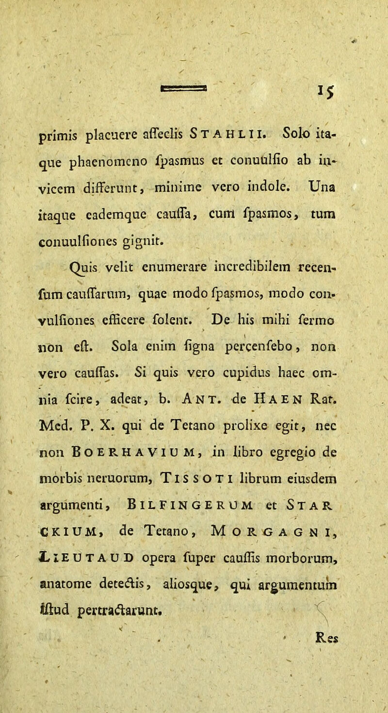 i* primis placuere affeclis Stahlii. Solo ita- que phaenomeno fpasmus et conuulfio ab iii- vicem differunt, minime vero indole. Una itaque eademque cauffa, cum fpasmos, tum conuulfio nes gignit. Quis velit enumerare incredibilem recen- fum cauffarum, quae modo fpasmos, modo con- vulfiones efficere folent. De his mihi fermo non eft. Sola enim figna percenfebo, non vero cauffas. Si quis vero cupidus haec om- nia fcire, adeat, b. Ant. de Haen Rar. Mcd. P. X. qui de Tetano prolixe egit, nec non Boerhaviu M, in libro egregio de morbis neruorum, Tissoti librum eiusdem argumenti, Bilfingerum et Star Ckium, de Tetano, Morgagni, IieutauD opera fuper cauffis morborum, anatome deteftis, aliosque, qui argumentum iftud pertractarunt. Res