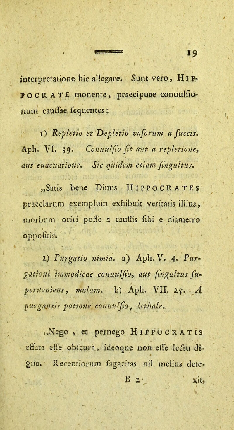 interpretatione hic allegare. Sunt vero, H i ?* POCRATE monente, praecipuae conuulfio- num cauffae fequentes: 1) Repletio et Depletio vaforum a fuccis. Aph. Vf. 39- Conuulfio fit aut a repletione, aut euacutttione. Sic quidem etiam fingultus. „Satis bene Diuns HIPPOCRATES praeclarum exemplum exhibuit veritatis illius, morbum oriri poffe a cauffis libi e diametro oppofitis. ' ■ 2) Purgatio nimia, a) Aph. V. 4. Pur- gationi immodicae conuulfio, aut fingultus fu- peruenietis, malum, b) Aph. VII. 27. A purgantis potione conuulfio, lethale. „Nego , et pernego Hippocratis effata effe oblcura, ideoquc non effe leflu di- gna. Rccentiorum fagaeitas nil melius dete- xit. E 2