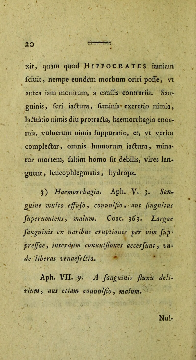 xit, quam quod Hippocrates iamiam fciuit, nempe eundem morbum oriri pofle, vt antea iam monitum, a cauffis contrariis. San- guinis, feri iaftura, feminis» excretio nimia, la&tatio nimis diu protrafta, haemorrhagia enor- mis, vulnerum nimia fuppuratio, et, vt verbo compleftar, omnis humorum iaftura, mina- tur mortem, faltim homo fit debilis, vires lan- guent , leucophlegmatia, hydrops. 3) Haemorrhagia. Apii. V= 3. San• guine multo ejfufo, conuulfio, aut fingultus fuperuauiens, malum. Coae. 36$. Largae fanguinis ex naribus eruptiones per vim fup ■ prejfae, intcrdfm conuuljioites accerfunt, vn~ de 'liberat venae f e [lio. Aph. VII. 9- A fanguinis fluxu deli- rium, aut etiam conuulfio, malum. Nui-