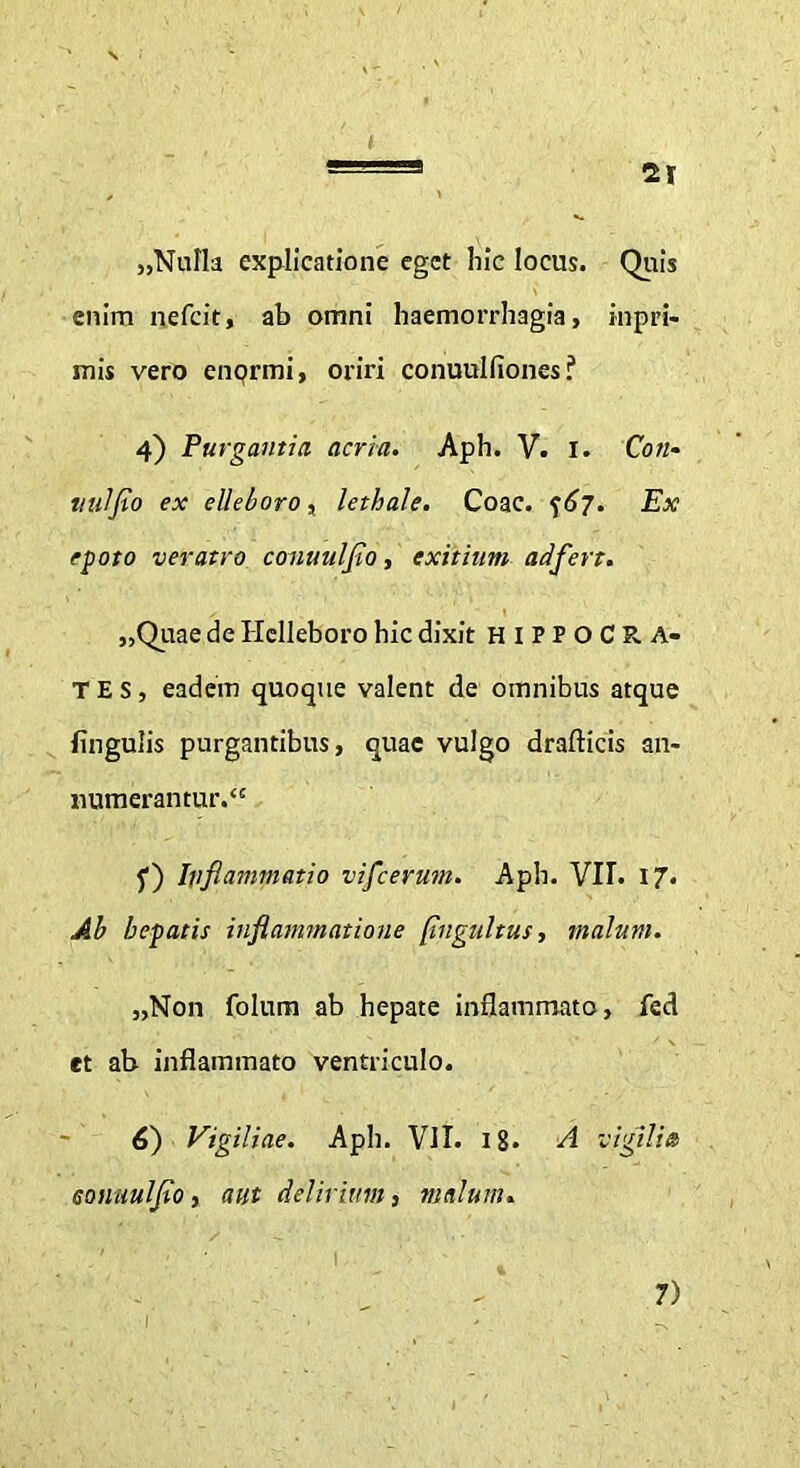 „Nufla explicatione eget hic locus. Quis enim nefeit, ab omni haemorrhagia, inpri- mis vero enqrmi, oriri conuulfiones? 4) Purgantia acria. Aph. V. 1. Con- ti ni fio ex elleboro, lethale. Coae, f 67. Ex epoto veratro conuulflo, exitium adflert. „Quae de Helleboro hic dixit HIPPOCRA- TES, eadem quoque valent de omnibus atque lingulis purgantibus, quae vulgo drafticis an- numerantur.” f) Inflammatio vifleerum. Aph. VII. 17. Ab hepatis inflammatione pngultus, malum. „Non folum ab hepate inflammato, fed et ab inflammato ventriculo. 6) Vigiliae. Aph. VII. 18. A vigilia Gonuulfio, aut delirium, malum. _ i- 1 7)