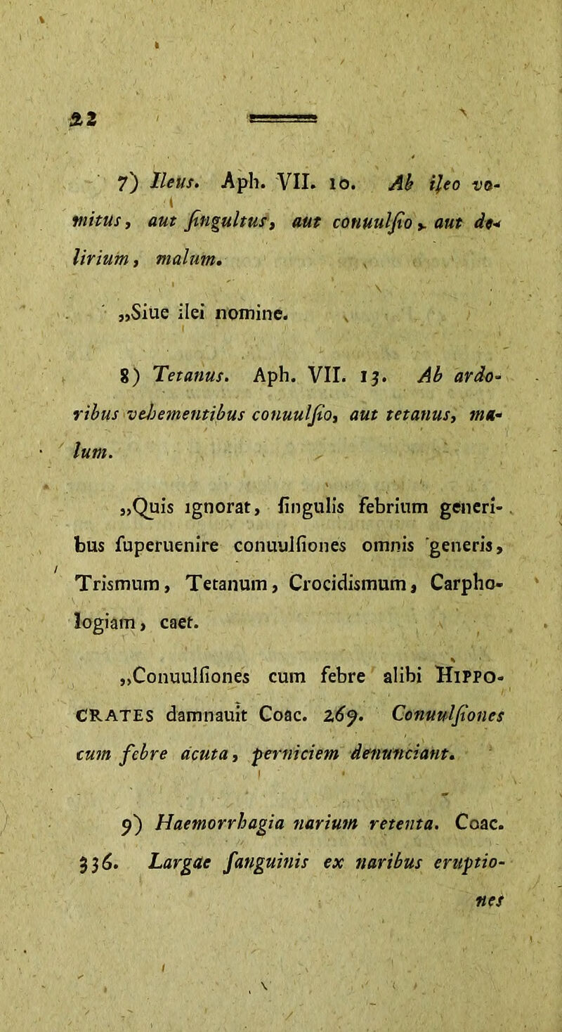 ft2 7) Ileus. Aph. VII. 10. Ab ileo vo- •t tuitus, aut fingultus, aut conuulfio y aut de- Urium, malum. „Siue ilei nomine. 8) Tetanus. Aph. VII. IJ. Ab ardo- ribus vehementibus conuuljto, aut tetanus, ma- lum. „Quis ignorat, lingulis febrium generi- bus fuperuenire conuulfiones omnis generis, Trismum, Tetanum, Crocidismum, Carpho- logiam , caet. „Conuulfiones cum febre alibi Hippo- crates damnauit Coae. z6j. Conuulfiones cum febre acuta, -perniciem detiunciant. I * • 9) Haemorrhagia narium retenta. Coae. 336. Largae fanguinis ex naribus eruptio- nes